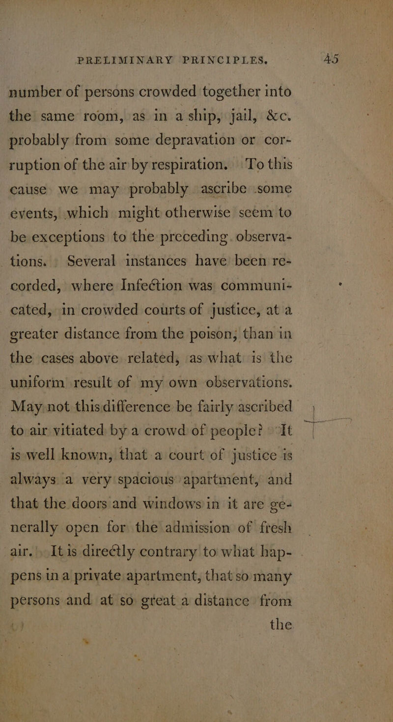 number of persons crowded together into the same room, as in a ship, jail, &amp;c. probably from some depravation or cor- ruption of the air by respiration. To this cause we may probably ascribe some events, which might otherwise scem to be exceptions to the preceding. observa- tions. Several instances have been re- corded, where Infection was communi- cated, in crowded courts of justice, at a greater distance from the poison, than in the cases above related, as what is the uniform result of my own observations. May not this difference be fairly ascribed to air vitiated by a crowd of people? “It is well known, that a court of justice is always a very spacious apartment, and that the doors and windows in it are ge- nerally open for the admission of fresh air.|, Itis directly contrary to what hap- pens in a private apartment, that so many persons and at so gteat a distance from v) the