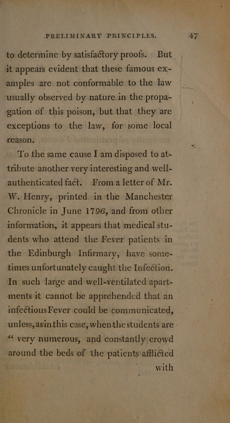 it appears evident that these famous ex- amples are not conformable to the law usually observed by nature.in the propa- exceptions ‘to the law, for some local reason. | | To the same cause Iam disposed to at- tribute another very interesting and well- authenticated fact. Froma letter of Mr. W. Henry, printed. in the Manchester Chronicle in June 1796, and from other information, it appears that medical stu- dents who attend the Fever patients in times unfortunately caught the Infection. In such large and well-ventilated apart- ments it cannot be apprehended that an infeétious Fever could be communicated, unless, asin this case, when the students are “very numerous, and constantly crowd around the beds of the patients affliGed | with