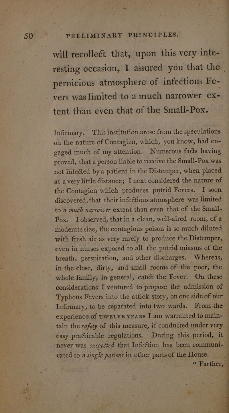 will recollect that, upon this very inte- pernicious atmosphere of infectious Fe- tent than even that of the Small-Pox. | Infirmary. This institution arose from the speculations on the nature of Contagion, which, you know, had en- gaged much of my attention. Numerous faéts having proved, that a person liable to receive the Small-Pox was not infected by a patient in the Distemper, when placed at avery little distance; I next considered the nature of the Contagion which produces putrid Fevers. I soon discovered, that their infeCtious atmosphere was limited to a much narrower extent than even that of the Small- moderate size, the contagious poison is so much diluted with fresh air as very rarely to produce the Distemper, even in, nurses exposed to all the putrid miasms of the whole family, in general, catch the Fever. On these Typhous Fevers into the attick story, on one side of our Infirmary, to be separated into two wards. From -the experience of rwELve years I am warranted to main- tain the safety of this measure, if conduéted under very cated to a single patient.in other pap of the House. BER