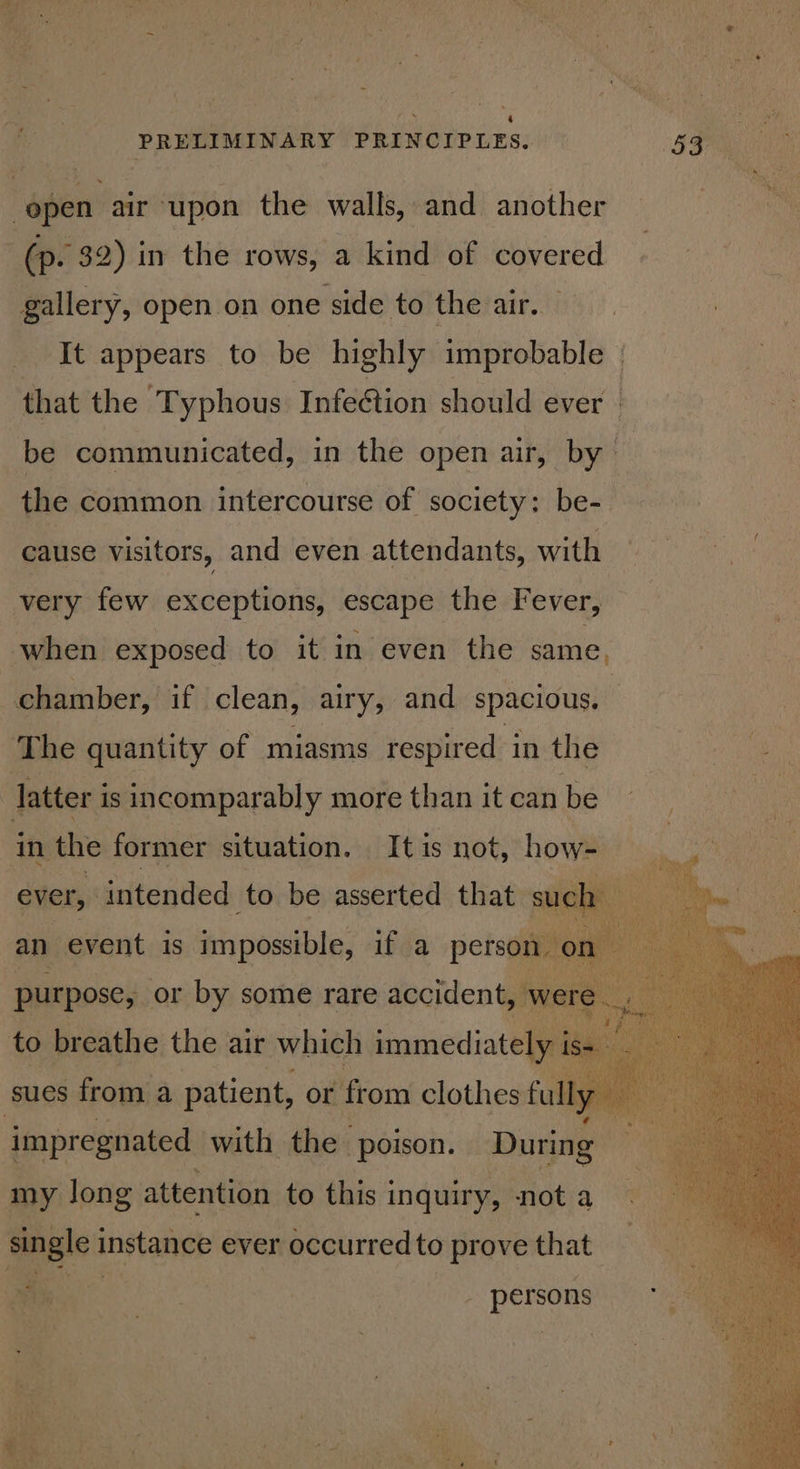 (p. 32) in the rows, a kind of covered gallery, open on one side to the air. — It appears to be highly improbable » that the ‘Typhous Infection should ever | be communicated, in the open air, by | the common intercourse of society: be- cause visitors, and even attendants, with chamber, if clean, airy, and spacious. latter i is incomparably more than it can beh ae | ever, intended to be asserted that such an event is impossible, if a persot BHEPORCS, or bya some rare panonlen N V impregnated with the poison. ‘During i my long attention to this inquiry, not a single instance ever occurred to prove that Bar %-. | - persons