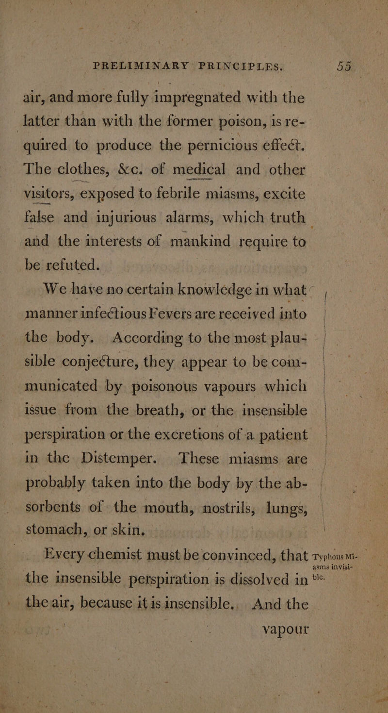 air, and more fully impregnated with the latter than with the former poison, is re- quired to produce the pernicious effect. The clothes, &amp;c. of medical and other visitors, exposed to febrile miasms, excite false and injurious alarms, which truth and the interests of mankind require to be refuted. We have no certain knowledge in what c manner infectious Fevers are received into the body. According to the most plau-_ sible conjeéture, they appear to be com- ‘municated by poisonous vapours which _ issue from the breath, or the insensible perspiration or the excretions of a patient in the Distemper. These miasms are probably taken into the body by the ab- sorbents of the mouth, ppsatiaies lungs, stomach, or skin. Every chemist must be convinced, that typhoum- asms invisi- the insensible perspiration is dissolved in . theair, because itis insensible., And the vapour