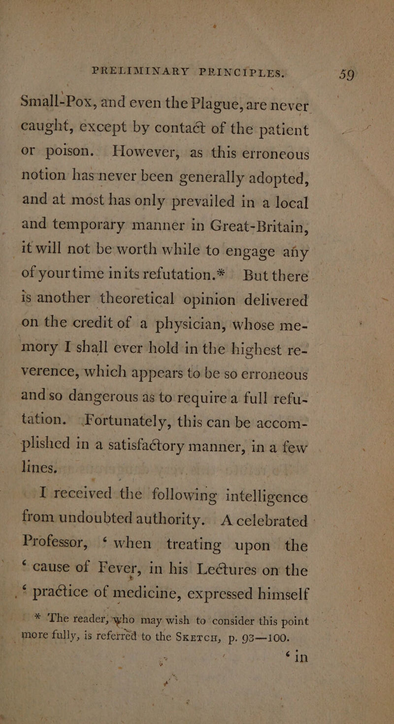 caught, except by contact of the patient or poison. However, as this erroneous notion has-never been generally adopted, and at most has only prevailed in a local and temporary manner in Great-Britain, it will not be worth while to engage afy of yourtime inits refutation.* But there is another theoretical opinion delivered on the credit of a physician, whose me- mory I shall ever hold in the highest re- verence, which appears to be so erroneous tation. Fortunately, this can be accom- plished in a satisfaétory manner, in a few lines. % Professor, ‘when treating upon the * cause of F ever, in his Leétures on the _* practice of medicine, expressed himself | * ‘The reader, Kc may wish to consider this point _. more fully, is referred to the SKETCH, p. 93—100. . ‘in ¢ :