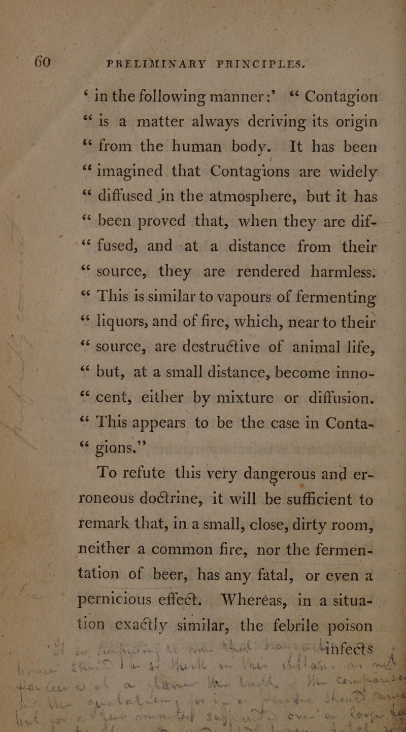 ‘ in the following manner:’ “ Contagion ‘is a matter always deriving its origin ‘from the human body. It has been ‘imagined that Contagions are widely “¢ diffused in the atmosphere, but it has “ been proved that, when they are dif- ‘source, they are rendered harmless: ** This is similar to vapours of fermenting “¢ liquors, and of fire, which, near to their ** source, are destructive of animal life, ** but, at a small distance, become inno- ‘cent, either by mixture or diffusion. ‘ This appears to be the case in Conta- ‘ gions.” To refute this very dangerous and er- roneous doctrine, it will be sufficient to remark that, in a small, close, dirty room, tation of beer, has any fatal, or even a pernicious effect. Wheréas, in a situa- tion exaétly similar, the febrile poison eve Ange pn | 4, ra Wine Saad plat ee Ain feets . % f \ 3 ry 2 | 3 13 Pe ee. a ne And J Pe Sy Pye ele Wee Pe Le Oi tee : ee ~ F 1 $ an, Whe Ae. Bette eek Vy ew Rol vant Negrin td ss os So a ‘ ss 4 cy: ae | APY: set a