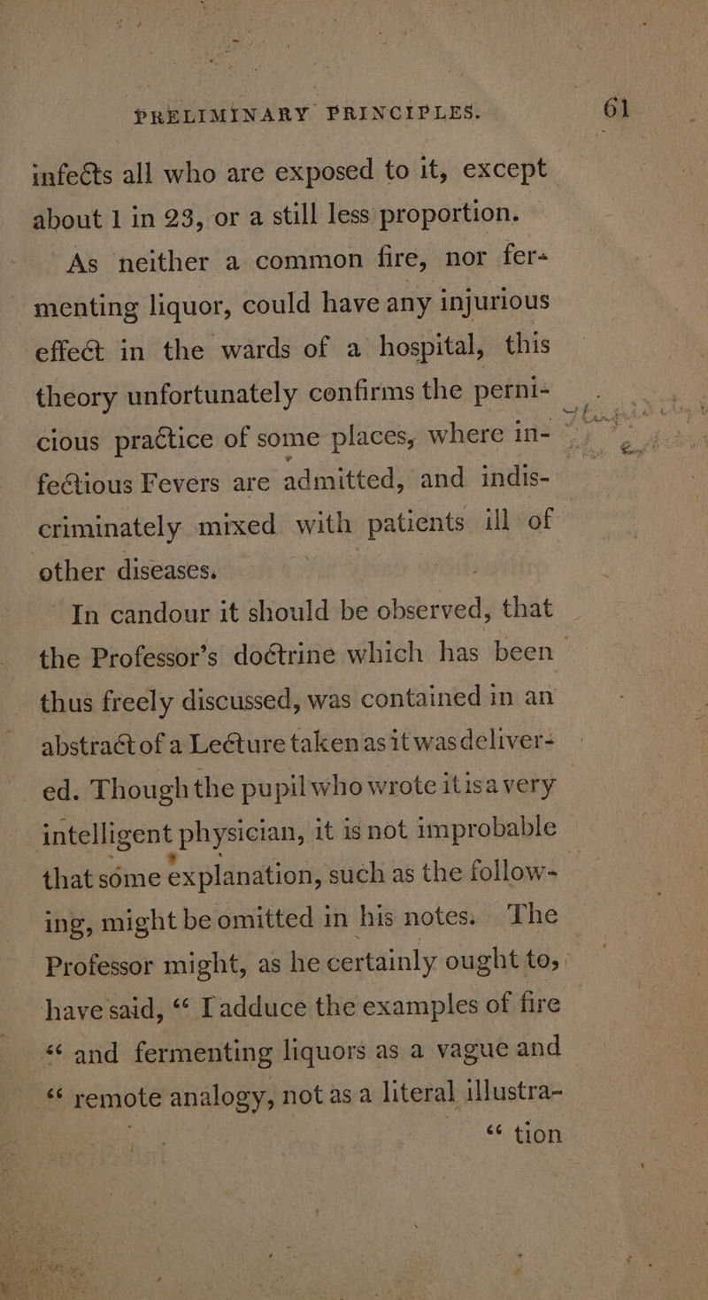 infects all who are exposed to it, except about 1 in 23, or a still less proportion. As neither a common fire, nor fer- ~ menting liquor, could have any injurious effeé&amp;t in the wards of a hospital, this theory unfortunately confirms the perni- feGtious Fevers are admitted, and indis- criminately mixed with patients ill of other diseases. | In candour it should be observed, that thus freely discussed, was contained in an abstract of a Lecture taken as it was deliver- ed. Though the pupil who wrote itisa very intelligent physician, it isnot improbable that some explanation, such as the follow- ing, might be omitted in his notes. The have said, “« Tadduce the examples of fire “¢ and fermenting liquors as a vague and tt remote analogy, not asa literal illustra- 8 ‘6 tion