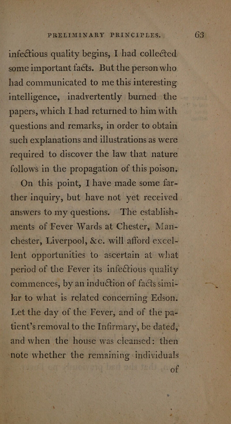 infectious quality begins, I had collected some important facts. But the person who _ had communicated to me this interesting intelligence, inadvertently burned. the papers, which I had returned to him with questions and remarks, in order to obtain required to discover the law that nature follows in the propagation of this poison. On this point, I have made some far- answers to my questions. The establish- ments of Fever Wards at Chester, Man- chester, Liverpool, &amp;c. will afford excel- lent opportunities to ascertain at what period of the Fever its infectious quality commences, by an induction of facts simi- lar to what is related concerning Edson. Let the day of the Fever, and of the pa- tient’s removal to the Infirmary, be dated, and when the house was cleansed: then note whether the remaining individuals