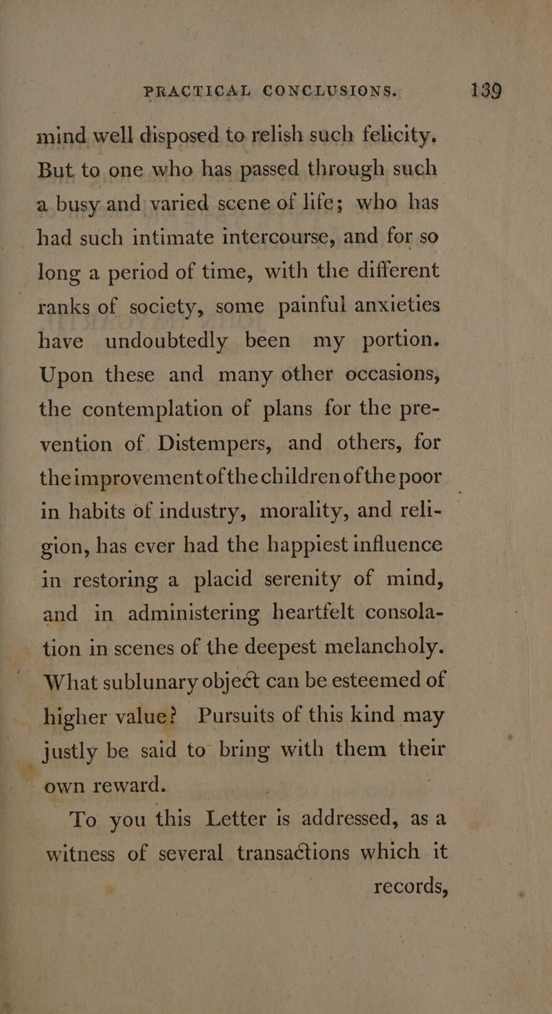 mind well disposed to relish such felicity, But to one who has passed through such a busy and varied scene of life; who has had such intimate intercourse, and for so long a period of time, with the different ranks of society, some painful anxieties have undoubtedly been my _ portion. Upon these and many other occasions, the contemplation of plans for the pre- vention of Distempers, and others, for theimprovement ofthe children of the poor gion, has ever had the happiest influence in restoring a placid serenity of mind, and in administering heartfelt consola- tion in scenes of the deepest melancholy. What sublunary object can be esteemed of higher value? Pursuits of this kind may - justly be said to bring with them their ” own reward. To you this Letter is addressed, as a witness of several transactions which it records,