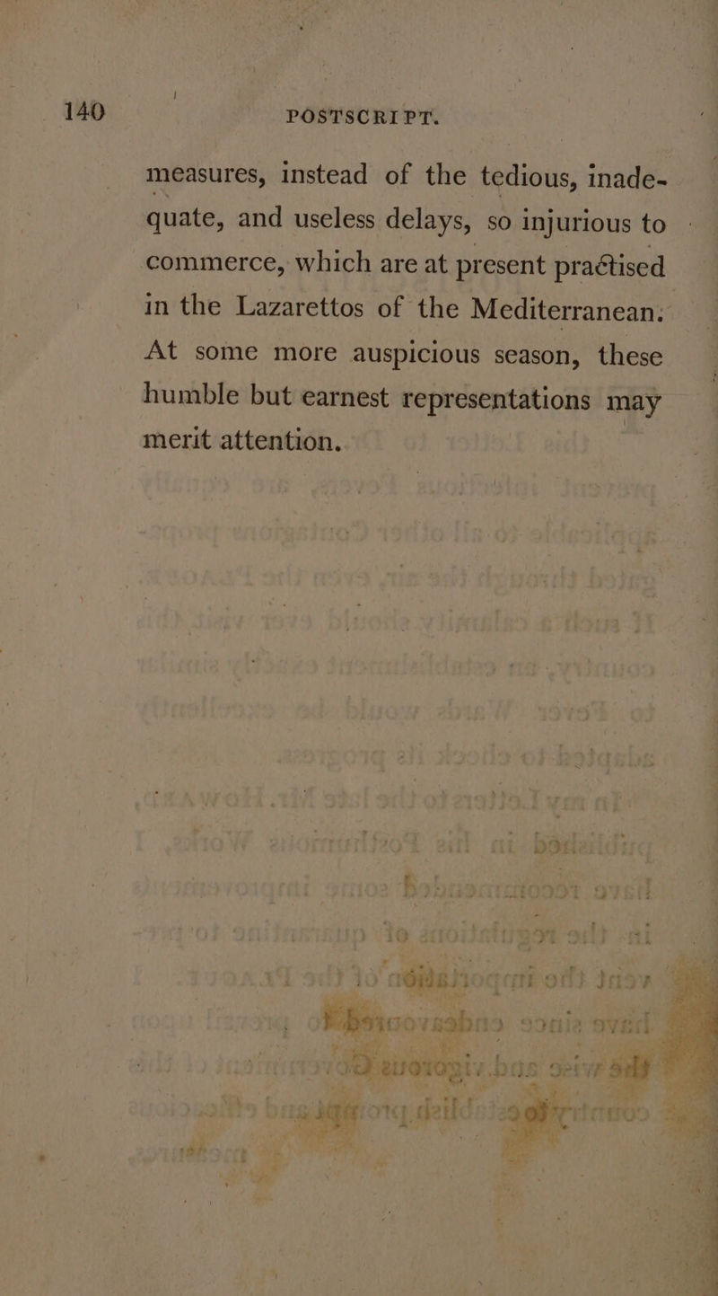 measures, instead of the tedious inade- quate, and useless delays, so injurious to ~commerce, which are at present practised in the Lazarettos of ‘the Mediterranean: At some more auspicious season, these humble but earnest representations may merit attention. | f 7 SS . f— - ts .#&gt; Safi 1k DDH AIL _. id ‘ c? S P a el Ne ie mo 89onla*