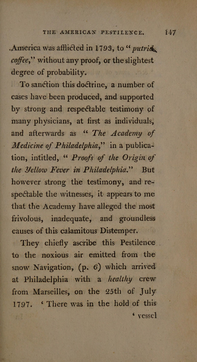 America was afflicted in 1793, to “‘ putrid coffee,’ without any proof, or theslightest. degree of probability. To sanétian this doétrine, a number of cases have been produced, and supported by strong and respectable testimony of many physicians, at first as individuals, and afterwards as ‘* The Academy of _ Medicine of Philadelphia,’ in a publica- tion, intitled,: “* Proofs of the Origin of the Yellow Fever in Philadelphia.” But however strong the testimony, and re- spectable the witnesses, it: appears to me that the Academy have alleged the most frivolous, imadequate, and groundless causes of this calamitous Distemper. They chiefly ascribe this Pestilence . to the noxious air emitted from the snow Navigation, (p. 6) which arrived at Philadelphia with a healthy crew from Marseilles, on the 25th of July 1797. ‘ There was in the hold of this * vessel