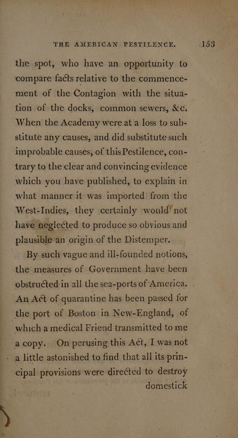 the spot, who have an opportunity to compare facts relative to the commence- ment of the Contagion with the situa- tion of the docks, common sewers, &amp;¢:; When the Academy were at a loss to sub+ stitute any causes, and did substitute such improbable causes, of this Pestilence, con- trary to the clear and convincing evidence which you have published, to explain in what manner it was imported from the West-Indies, they certainly would! not have negleéted to produce so obvious and plausible an origin of the Distemper. | By such vague and ill-founded notions, the measures of Government have been An Act of quarantine has been passed for the port of Boston. in New-England, of which a medical Friend transmitted to me acopy. On perusing this Act, I was not - a little astonished to find that all its prin- cipal provisions were directed to destroy domestick