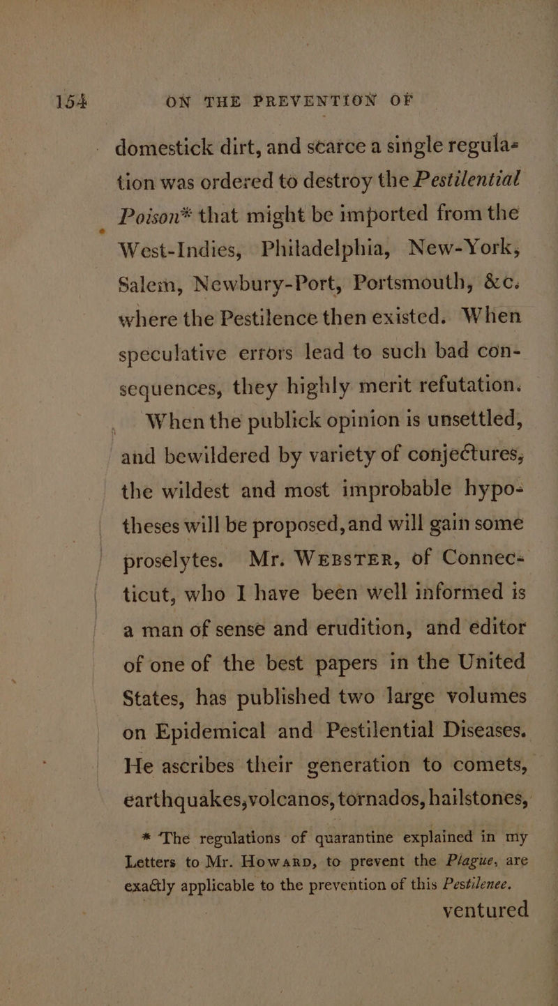 tion was ordered to destroy the Pestilential Poison® that might be imported from the West-Indies, Philadelphia, New-York, Salem, Newbury-Port, Portsmouth, &amp;c. where the Pestilence then existed. When speculative errors lead to such bad con- sequences, they highly merit refutation. When the publick opinion is unsettled, and bewildered by variety of conjectures, the wildest and most improbable hypo- theses will be proposed, and will gain some proselytes. Mr. WepsTErR, of Connec- ticut, who I have been well informed is a man of sense and erudition, and editor of one of the best papers in the United States, has published two large volumes on Epidemical and Pestilential Diseases. He ascribes their generation to comets, earthquakes,volcanos, tornados, hailstones, * The regulations of quarantine explained in my Letters to Mr. Howarp, to prevent the Plague, are exactly eet to the prevention of this Pestilence. ventured