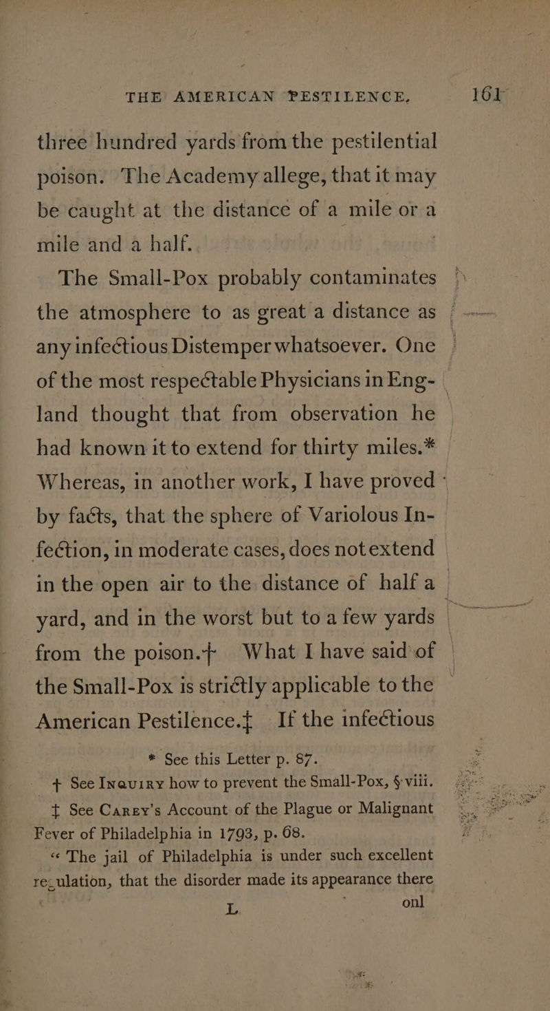 three hundred yards from the pestilential poison. The Academy allege, that it may be caught at the distance of a mile or a mile and a half. | The Small-Pox probably contaminates any infectious Distemper whatsoever. One land thought that from observation he had known it to extend for thirty miles.* by facts, that the sphere of Variolous In- fection, in moderate cases, does not extend the Small-Pox is striétly applicable to the American Pestilence.{ If the infectious * See this Letter p. 87. _ 4 See Inaviry how to prevent the Small-Pox, § viii. t See Carey's Account of the Plague or Malignant Fever of Philadelphia in 1793, p. 68. «« The jail of Philadelphia is under such excellent reculation, that the disorder made its appearance there : £E : onl