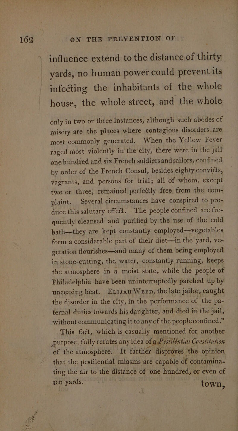 influence extend to the distance of thirty yards, no human power could prevent its infecting the inhabitants of the whole house, the whole street, and the whole only in two or three instances, although such abodes of misery are the places where contagious disorders . are most commonly generated. When the Yellow Fever raged most violently in the city, there were in the jail one hundred and six French soldiers and sailors, confined by order of the French Consul, besides eighty convicts, vagrants, and persons for trial; all of whom, except two or three, remained perfeQly free from the com- plaint. Several circumstances have conspired to pro- duce this salutary effe&amp;t. ‘The people confined are fre- quently cleansed and purified by the use of the cold bath—-they are kept constantly employed—vegetables form a considerable part of their diet—in the yard, ve- getation flourishes—and many of them being employed in stone-cutting, the water, constantly running, keeps the atmosphere in a moist state, while the people of Philadelphia have been uninterruptedly parched up by unceasing heat. Exisan Weep, the late jailor, caught the disorder in the city, in the performance of the pa- ternal duties towards his daughter, and died in the jail, without communicating it to any of the people confined.” This fact, which is casually mentioned for another purpose, fully refutes any idea ofa Pestilential Constitution of the atmosphere. It farther disproves the opinion ting the air to the distance of one hundred, or even of ten yards. ae town,