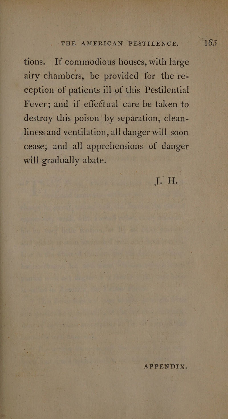 tions. If commodious houses, with large airy chambers, be provided for the re- ception of patients ill of this Pestilential Fever; and if effectual care be taken to destroy this poison by separation, clean- liness and ventilation, all danger will soon cease; and all apprehensions of danger will gradually abate. iano: APPENDIX,