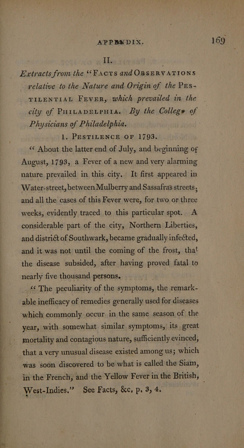 — ae ee ——— = II. Extracts from the ‘Facts and OBSERVATIONS . relative to the Nature and Origin of the PEs- TILENTIAL Frver, which prevailed im the city of PHitapELpHIA. By the College of Physicians of Philadelphia. 1. PESTILENCE OF 1793. «© About the latter end of July, and beginning of August, 1793, a Fever of a new and very alarming nature prevailed in this city. It first appeared in Water-street, between Mulberry and Sassafras streets, and all the cases of this Fever were, for two or three weeks, evidently traced to this particular spot. A considerable part of the city, Northern Liberties, and district of Southwark, became gradually infected, and it was not until the coming of the frost, that the disease subsided, after having proved fatal to nearly five thousand persons. “¢ The peculiarity of the symptoms, the remark- able inefficacy of remedies generally used for diseases year, with somewhat similar symptoms, its great mortality and contagious nature, sufficiently evinced, that a very unusual disease existed among us; which was soon discovered to be what is called the Siam, West-Indies.” See Facts, &amp;c. p. 3, 4.