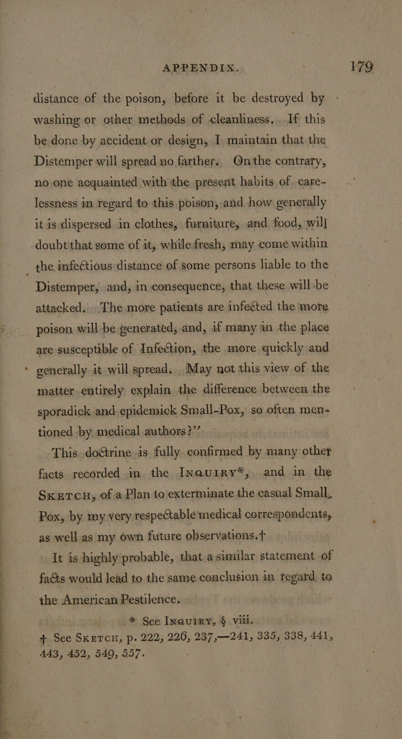 distance of the poison, before it be destroyed by washing or other methods of cleanliness... If this be done by accident-or design, I maintain that the Distemper will spread no farther., Onthe contrary, no one acquainted with the present habits of care- lessness in regard to this poison, and how generally it is dispersed. in clothes, furniture, and food, will -doubtithat some of it, while fresh, may come within the. infectious distance of some persons liable to the attacked. The more patients are infected the more poison will be generated, and, if many an the place are susceptible of Infection, the more quickly and * generally it will spread. May not this view of the matter entirely explain the difference between the sporadick and. epidemick Small-Pox, so often men- tioned by medical authors?’’ This. doétrine is fully. confirmed by many other facts. recorded in the Inauiry*, and in the SKETCH, of a Plan to exterminate the casual Small Pox, by my very respectable medical correspondents, as well as my own future observations.f It is highly probable, that.a similar statement of facts would lead to the same conchision in regard, to the American Pestilence. * See Inauiry, § vill. + See SKETCH, p. 222, 226, 237,—241, 335, 338, AAI, AA3, 452, 549, 557.