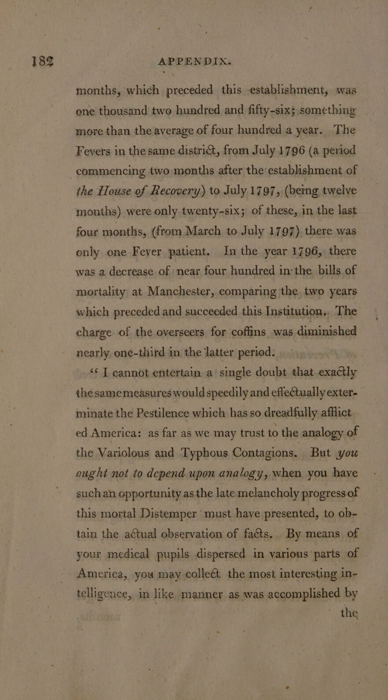 months, which preceded this establishment, was one thousand two hundred and fifty-six; something | more than the average of four hundred a year. The Fevers in the same distri@, from July 1796 (a period the House of Recovery) to July 1797, (bemg twelve months) were only. twenty-six; of these, in the last four months, (from March to July 1797). there was only one Feyer patient. In the year 1796, there was a decrease of near four hundred in the. bills of mortality at Manchester, comparing ‘the two years which preceded and succeeded this Institution,. The charge of the overseers for coffins was diminished nearly one-third in the latter period: ‘* T cannot entertain a single doubt that exactly the samemeasures would speedily and effectually exter- minate the Pestilence which has so dreadfully afflict. ed America: as far as we may trust to the analogy of the Variolous and Typhous Contagions. But you ought not to depend upon analogy, when you have such an opportunity as the late melancholy progressof this mortal Distemper must have presented, to ob- tain the actual observation of facts. By means of your medical pupils dispersed in various parts of . telligence, in like manner as was accomplished by the