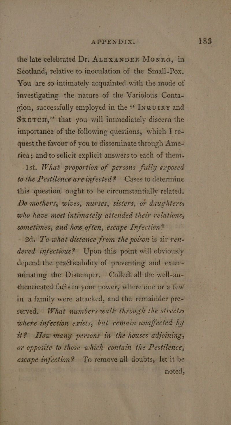 the late celebrated Dr. ALEXANDER Monro, in Scotland, relative to inoculation of the Small-Pox. You are so intimately acquainted with the mode of investigating the nature of the Variolous Conta- gion, successfully employed in the ** Inaurry and SKETCH,” that you will immediately discern the importance of the following questions, which I re- quest the favour of you to disseminate through Ames rica; and to solicit explicit answers to each of them. 1st. What proportion of persons fully erposed to the Pestilence areinfected? Cases to determine Do mothers, wives, nurses, sisters,-or daughtersy who have most intimately attended their relations, sometimes, and how often, escape Infection? 2d. To what distance from the poison is air ren- dered infectious? Upon this point will obviously depend the practicability of preventing and exter- minating the Distemper. Collect all the well-au- thenticated factsin your power, where one or a few in a family were attacked, and the remainder pre- served. What numbers walk through the streetss where infection exists, but remain unaffected by ; it? How many persons in the houses adjoining, or opposite to those which contain the Pestilence, escape infection? To remove all doubts, let it be | noted,