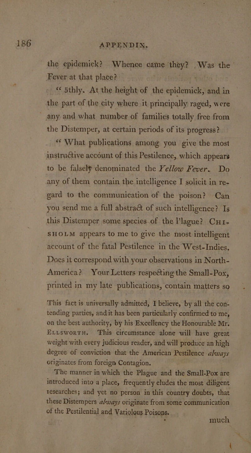 the epidemick? ‘Whenee came nee Was the © Fever at that place? ere) / _ “ dSthly, At the height of the epidemick, and in the part of the city where it principally raged, were the Distemper, at certain periods of its progress? ‘* What publications among you give the most instructive account of this Pestilence, which appears to be falsely denominated the Yellow Fever. Do any of them contain the intelligence I solicit in re- gard to the communication of the poison? Can you send me a full abstraét of such intelligence? Is this Distemper some species.of the Vlague? Cu1- SHOLM appears to me to give the most intelligent account of the fatal Pestilence in the West-Indies, Does it correspond with your observations in North- America? Your Letters respecting the Small-Pox, printed in my late publications, contain matters so This fact is universally admitted, I believe, by all the con- tending parties, andit has been particularly confirmed to me, on the best authority, by his Excellency the Honourable Mr. ELLsworTH. ‘This circumstance alone will have great weight with every judicious reader, and will produce an high degree of conviction that the American ERS meence* always originates from foreign Contagion. The manner in which the Plague and the Small-Pox are introduced into a place, frequently eludes the most diligent researches; and yet no person in this country doubts, that these Distempers a/ways originate from some communication of the Pestilential and Variolous Poisons. : much