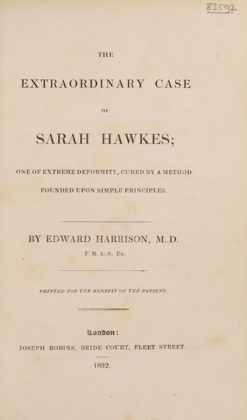 THE EXTRAORDINARY CASE SARAH HAWKES: ONE OF EXTREME DEFORMITY, CURED BY A METHOD FOUNDED UPON SIMPLE PRINCIPLES. BY EDWARD HARRISON, M.D. F.R.A.S. Eb. PRINTED FOR THE BENEFIT OF THE PATIENT. London: JOSEPH ROBINS, BRIDE COURT, FLEET STREET. 1832.