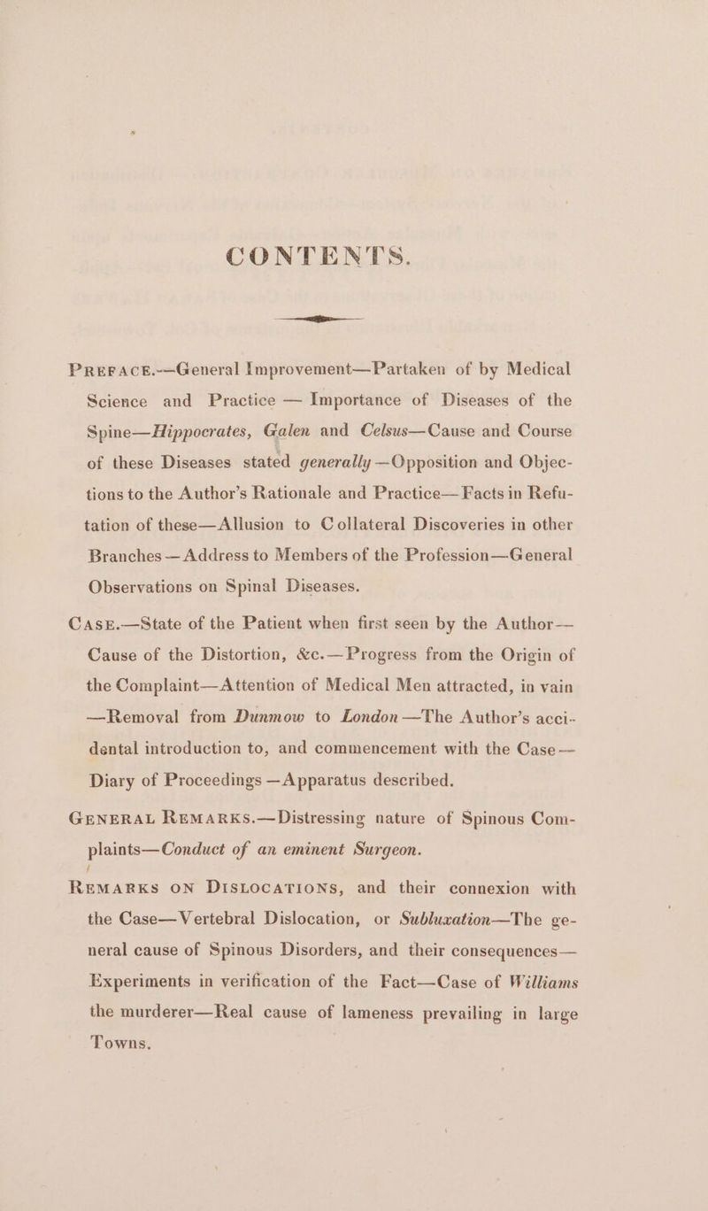 CONTENTS. PREFACE.-—General [mprovement—Partaken of by Medical Science and Practice — Importance of Diseases of the Spine— Hippocrates, Galen and Celsus—Cause and Course of these Diseases stated generally —Opposition and Objec- tions to the Author’s Rationale and Practice— Facts in Refu- tation of these—Allusion to Collateral Discoveries in other Branches — Address to Members of the Profession—General Observations on Spinal Diseases. CAsE.—State of the Patient when first seen by the Author— Cause of the Distortion, &amp;c.— Progress from the Origin of the Complaint—Attention of Medical Men attracted, in vain —Removal from Dunmow to London —The Author’s acci- dental introduction to, and commencement with the Case -— Diary of Proceedings —Apparatus described. GENERAL REMARKS.—Distressing nature of Spinous Com- plaints— Conduct of an eminent Surgeon. / REMARKS ON DISLOCATIONS, and their connexion with the Case—Vertebral Dislocation, or Subluxation—The ge- neral cause of Spinous Disorders, and their consequences— Experiments in verification of the Fact—Case of Williams the murderer—Real cause of lameness prevailing in large Towns.