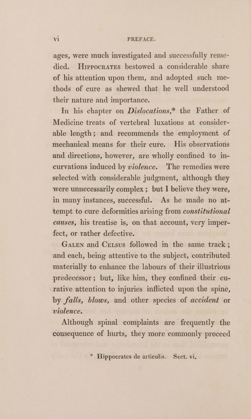 ages, were much investigated and successfully reme- died. Hrprocrates bestowed a considerable share of his attention upon them, and adopted such me- thods of cure as shewed that he well understood their nature and importance. In his chapter on Dislocations,* the Father of Medicine treats of vertebral luxations at consider- able length; and recommends the employment of mechanical means for their cure. His observations and directions, however, are wholly confined to in- curvations induced by violence. The remedies were selected with considerable judgment, although they were unnecessarily complex; but I believe they were, in many instances, successful. As he made no at- tempt to cure deformities arising from constitutional causes, his treatise is, on that account, very imper- fect, or rather defective. GALEN and Cetsus followed in the same track ; and each, being attentive to the subject, contributed materially to enhance the labours of their illustrious predecessor; but, like him, they confined their cu- rative attention to injuries inflicted upon the spine, by falls, blows, and other species of accident or violence. ) Although spinal complaints are frequently the consequence of hurts, they more commonly proceed * Hippocrates de articulis. Sect. vi.