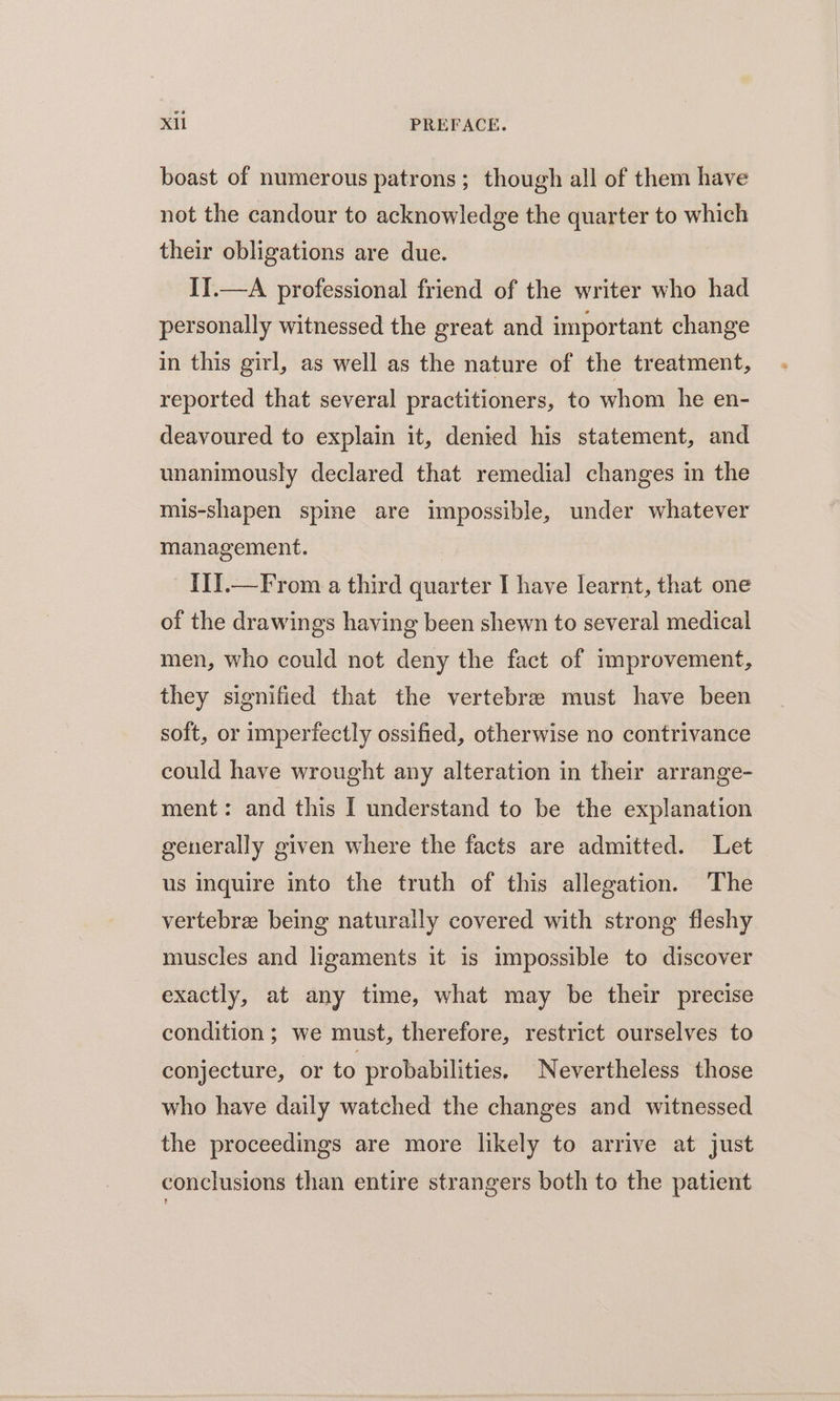 boast of numerous patrons; though all of them have not the candour to acknowledge the quarter to which their obligations are due. I1.—A professional friend of the writer who had personally witnessed the great and important change in this girl, as well as the nature of the treatment, reported that several practitioners, to whom he en- deavoured to explain it, denied his statement, and unanimously declared that remedial changes in the mis-shapen spine are impossible, under whatever management. III.—From a third quarter I have learnt, that one of the drawings having been shewn to several medical men, who could not deny the fact of improvement, they signified that the vertebrae must have been soft, or imperfectly ossified, otherwise no contrivance could have wrought any alteration in their arrange- ment: and this I understand to be the explanation generally given where the facts are admitted. Let us inquire into the truth of this allegation. The vertebre being naturally covered with strong fleshy muscles and ligaments it is impossible to discover exactly, at any time, what may be their precise condition; we must, therefore, restrict ourselves to conjecture, or to probabilities. Nevertheless those who have daily watched the changes and witnessed the proceedings are more likely to arrive at just conclusions than entire strangers both to the patient