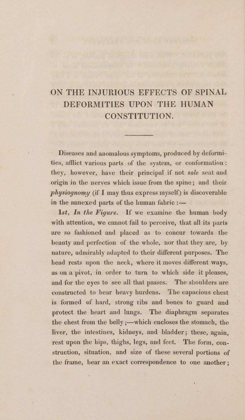ON THE INJURIOUS EFFECTS OF SPINAL DEFORMITIES UPON THE HUMAN CONSTITUTION. Diseases and anomalous symptoms, produced by deformi- ties, afflict various parts of the system, or conformation : they, however, have their principal if not sole seat and origin in the nerves which issue from the spme; and their physiognomy (if I may thus express myself) is discoverable in the annexed parts of the human fabric :— Ast, In the Figure. -1f we examine the human body with attention, we cannot fail to perceive, that all its parts are so fashioned and placed as to concur towards the beauty and perfection of the whole, nor that they are, by nature, admirably adapted to their different purposes. The head rests upon the neck, where it moves different ways, as on a pivot, in order to turn to which side it pleases, and for the eyes to see all that passes. ‘The shoulders are constructed to bear heavy burdens. ‘the capacious chest is formed of hard, strong ribs and bones to guard and protect the heart and lungs. The diaphragm separates the chest from the belly ;—which encloses the stomach, the liver, the intestines, kidneys, and bladder; these, again, rest upon the hips, thighs, legs, and feet. The form, con- struction, situation, and size of these several portions of the frame, bear an exact correspondence to one another ;