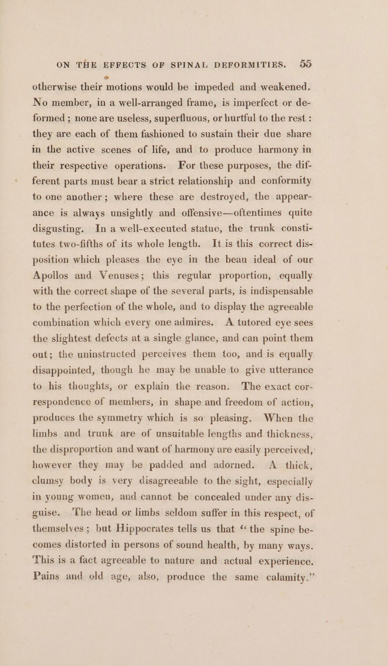 otherwise their saons would be impeded and weakened. No member, in a well-arranged frame, is imperfect or de- formed ; none are useless, superfluous, or hurtful to the rest : they are each of them fashioned to sustain their due share in the active scenes of life, and to produce harmony in their respective operations. For these purposes, the dif- ferent parts must bear a strict relationship and conformity to one another; where these are destroyed, the appear- ance is always unsightly and offensive—oftentimes quite disgusting. In a well-executed statue, the trunk consti- tutes two-fifths of its whole length. It is this correct dis- position which pleases the eye in the beau ideal of our Apollos and Venuses; this regular proportion, equally with the correct shape of the several parts, is indispensable to the perfection of the whole, and to display the agreeable combination which every one admires. <A tutored eye sees the slightest defects at a single glance, and can point them out; the uninstructed perceives them too, and is equally disappointed, though he may be unable to give utterance to his thoughts, or explain the reason. The exact cor- respondence of members, in shape and freedom of action, produces the symmetry which is so pleasing, When the limbs and trunk are of unsuitable lengths and thickness, the disproportion and want of harmony are easily perceived, however they may be padded and adorned. A thick, clumsy body is very disagreeable to the sight, especially in young women, and cannot be concealed under any dis- guise. ‘The head or limbs seldom suffer in this respect, of themselves ; hut Hippocrates tells us that ‘the spine be- comes distorted in persons of sound health, by many ways. This is a fact agreeable to nature and actual experience. Pains and old age, also, produce the same calamity.”