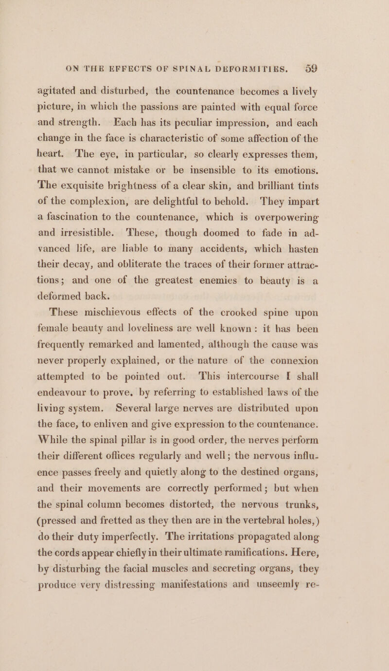 agitated and disturbed, the countenance becomes a lively picture, in which the passions are painted with equal force and strength. Each has its peculiar impression, and each change in the face is characteristic of some affection of the heart. The eye, in particular, so clearly expresses them, that we cannot mistake or be insensible to its emotions. The exquisite brightness of a clear skin, and brilliant tints of the complexion, are delightful to behold. They impart a fascination to the countenance, which is overpowering and irresistible. ‘These, though doomed to fade in ad- vanced life, are liable to many accidents, which hasten their decay, and obliterate the traces of their former attrac- tions; and one of the greatest enemies to beauty is a deformed back. These mischievous effects of the crooked spine upon female beauty and loveliness are well known: it has been frequently remarked and lamented, although the cause was never properly explained, or the nature of the connexion attempted to be pointed out. This intercourse [I shall endeavour to prove, by referring to established laws of the living system. Several large nerves are distributed upon the face, to enliven and give expression to the countenance. While the spinal pillar is in good order, the nerves perform their different oflices regularly and well; the nervous influ- ence passes freely and quietly along to the destined organs, and their movements are correctly performed; but when the spinal column becomes distorted, the nervous trunks, (pressed and fretted as they then are in the vertebral holes, ) do their duty imperfectly. The irritations propagated along the cords appear chiefly in their ultimate ramifications. Here, by disturbing the facial muscles and secreting organs, they produce very distressing manifestations and unseemly re-