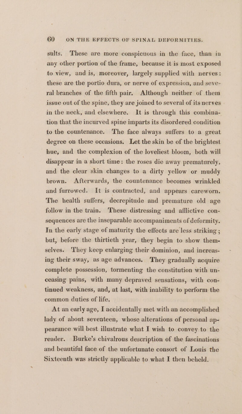 sults. ‘These are more conspicuous in the face, than in any other portion of the frame, because it is most exposed to view, and is, moreover, largely supplied with nerves: these are the portio dura, or nerve of expression, and seve- ral branches of the fifth pair. Although neither of them issue out of the spine, they are joined to several of its nerves in the neck, and elsewhere. It is through this combina- tion that the incurved spine imparts its disordered condition to the countenance. ‘The face always suffers to a great degree on these occasions. Let the skin be of the brightest hue, and the complexion of the loveliest bloom, both will disappear in a short time: the roses die away prematurely, and the clear skin changes to a dirty yellow or muddy brown. Afterwards, the countenance becomes wrinkled and furrowed. It is contracted, and appears careworn. The health suffers, decrepitude and premature old age follow in the train. These distressing and afflictive con- sequences are the inseparable accompaniments of deformity. In the early stage of maturity the effects are less striking ; but, before the thirtieth year, they begin to show them- selves. ‘They keep enlarging their dominion, and increas- ing their sway, as age advances. They gradually acquire complete possession, tormenting the constitution with un- ceasing pains, with many depraved sensations, with con- tinued weakness, and, at last, with inability to perform the common duties of life. At an early age, I accidentally met with an accomplished lady of about seventeen, whose alterations of personal ap- pearance will best illustrate what I wish to convey to the reader. Burke’s chivalrous description of the fascinations and beautiful face of the unfortunate consort of Louis the Sixteenth was strictly applicable to what I then beheld.