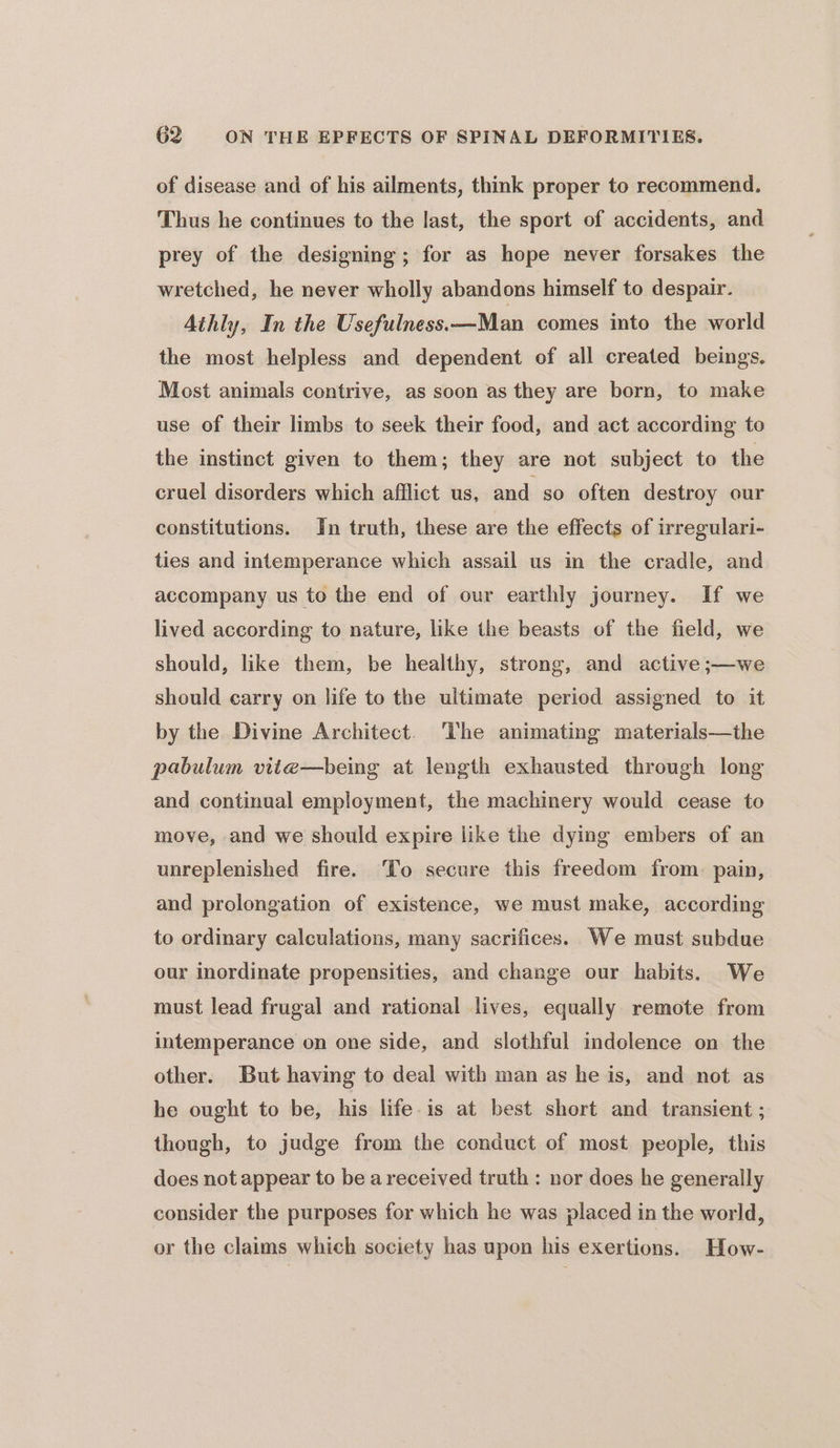 of disease and of his ailments, think proper to recommend. Thus he continues to the last, the sport of accidents, and prey of the designing; for as hope never forsakes the wretched, he never wholly abandons himself to despair. Athly, In the Usefulness.\—Man comes into the world the most helpless and dependent of all created beings. Most animals contrive, as soon as they are born, to make use of their limbs to seek their food, and act according to the instinct given to them; they are not subject to the cruel disorders which afflict us, and so often destroy our constitutions. Yn truth, these are the effects of irregulari- ties and intemperance which assail us in the cradle, and accompany us to the end of our earthly journey. If we lived according to nature, like the beasts of the field, we should, like them, be healthy, strong, and active ;—we should carry on life to the ultimate period assigned to it by the Divine Architect. The animating materials—the poabulum vite—being at length exhausted through long and continual employment, the machinery would cease to move, and we should expire like the dying embers of an unreplenished fire. To secure this freedom from. pain, and prolongation of existence, we must make, according to ordinary calculations, many sacrifices. We must subdue our inordinate propensities, and change our habits. We must lead frugal and rational lives, equally remote from intemperance on one side, and slothful indolence on the other. But having to deal with man as he is, and not as he ought to be, his life is at best short and transient ; though, to judge from the conduct of most people, this does not appear to be areceived truth : nor does he generally consider the purposes for which he was placed in the world, or the claims which society has upon his exertions. How-