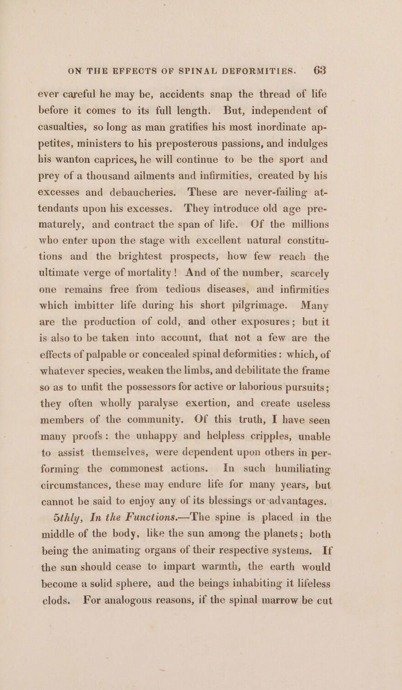 ever careful he may be, accidents snap the thread of life before it comes to its full length. But, independent of casualties, so long as man gratifies his most inordinate ap- petites, ministers to his preposterous passions, and indulges his wanton caprices, he will continue to be the sport and prey of a thousand ailments and infirmities, created by his excesses and debaucheries. These are never-failing at- tendants upon his excesses. ‘They introduce old age pre- maturely, and contract the span of life. Of the millions who enter upon the stage with excellent natural constitu- tions and the brightest prospects, how few reach the ultimate verge of mortality! And of the number, scarcely one remains free from tedious diseases, and infirmities which imbitter life during his short pilgrimage. Many are the production of cold, and other exposures; but it is also to be taken into account, that not a few are the effects of palpable or concealed spinal deformities : which, of whatever species, weaken the limbs, and debilitate the frame so as to unfit the possessors for active or laborious pursuits; they often wholly paralyse exertion, and create useless members of the community. Of this truth, I have seen many proofs: the unhappy and helpless cripples, unable to assist themselves, were dependent upon others in per- forming the commonest actions. In such humiliating circumstances, these may endure life for many years, but cannot be said to enjoy any of its blessings or-advantages. 5thly, In the Functions —The spine is placed in the middle of the body, like the sun among the planets; both being the animating organs of their respective systems. If the sun should cease to impart warmth, the earth would become a solid sphere, and the beings inhabiting it lifeless clods. For analogous reasons, if the spinal marrow be cut