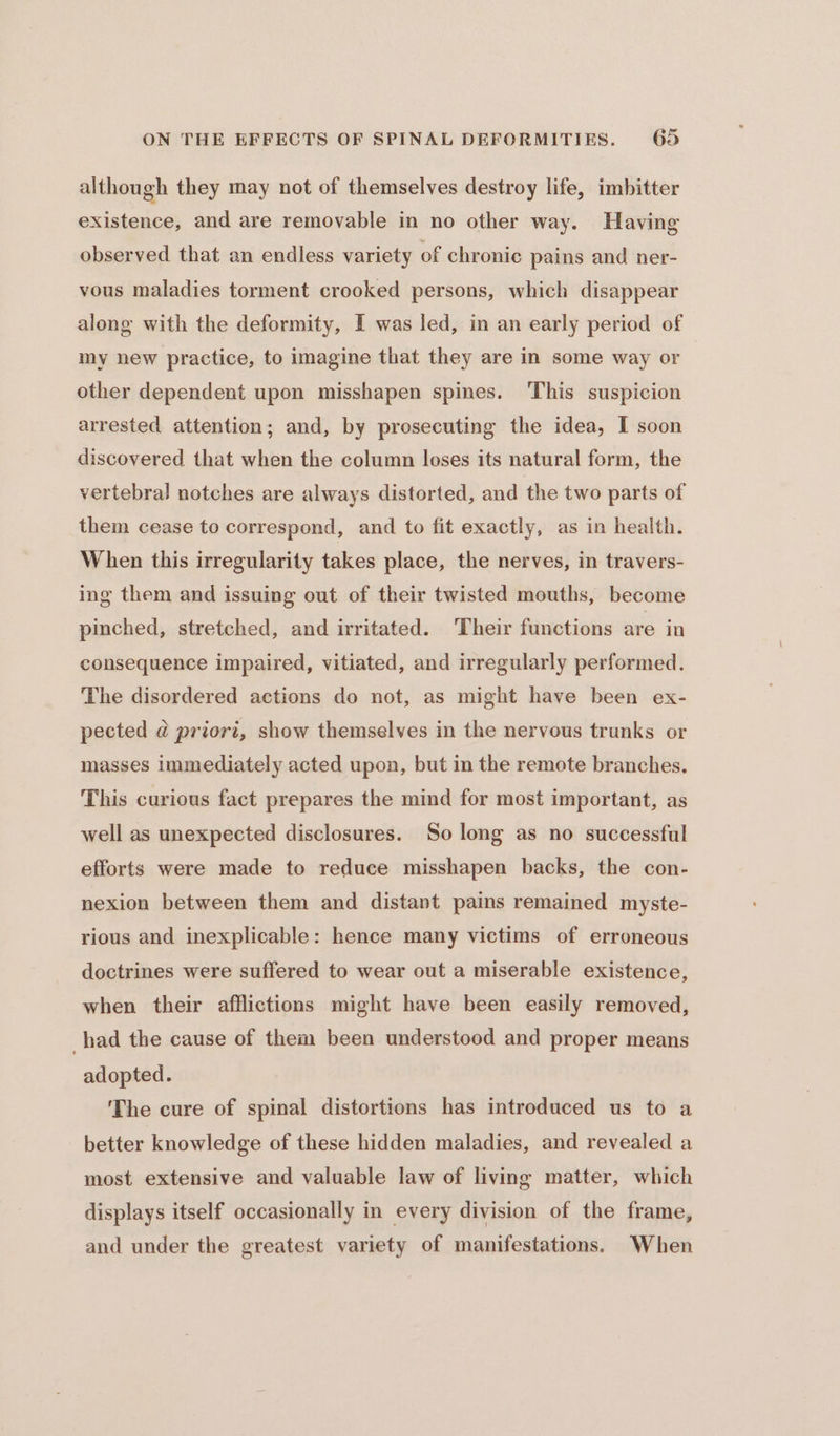 although they may not of themselves destroy life, imbitter existence, and are removable in no other way. Having observed that an endless variety of chronic pains and ner- vous maladies torment crooked persons, which disappear along with the deformity, I was led, in an early period of my new practice, to imagine that they are in some way or other dependent upon misshapen spines. This suspicion arrested attention; and, by prosecuting the idea, I soon discovered that when the column loses its natural form, the vertebral notches are always distorted, and the two parts of them cease to correspond, and to fit exactly, as in health. When this irregularity takes place, the nerves, in travers- ing them and issuing out of their twisted mouths, become pinched, stretched, and irritated. ‘Their functions are in consequence impaired, vitiated, and irregularly performed. The disordered actions do not, as might have been ex- pected @ priori, show themselves in the nervous trunks or masses immediately acted upon, but in the remote branches. This curious fact prepares the mind for most important, as well as unexpected disclosures. So long as no successful efforts were made to reduce misshapen backs, the con- nexion between them and distant pains remained myste- rious and inexplicable: hence many victims of erroneous doctrines were suffered to wear out a miserable existence, when their afflictions might have been easily removed, had the cause of them been understood and proper means adopted. The cure of spinal distortions has introduced us to a better knowledge of these hidden maladies, and revealed a most extensive and valuable law of living matter, which displays itself occasionally in every division of the frame, and under the greatest variety of manifestations. When