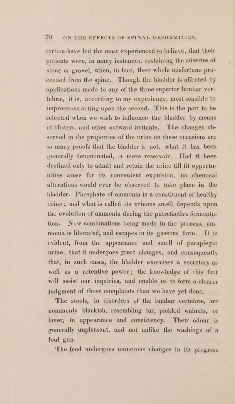 tortion have led the most experienced to believe, that their patients were, in many instances, sustaining the miseries of stone or gravel, when, in fact, their whole misfortune pro- ceeded from the spine. Though the bladder is affected by applications made to any of the three superior lumbar ver- tebree, it is, according to my experience, most sensible to impressions acting upon the second. ‘This is the part to be selected when we wish to influence the bladder by means of blisters, and other outward irritants, The changes ob- served in the properties of the urine on these occasions are so many proofs that the bladder is not, what it has been generally denominated, a mere reservoir, Had it been destined only to admit and retain the urine till fit opportu- nities arose for its convenient expulsion, no chemical alterations would ever be observed to take place in the bladder. Phosphate of ammonia is a constituent of healthy arine ; and what is called its urinous smell depends upon the evolution of ammonia during the putrefactive fermenta- tion. New combinations being made in the process, am- monia is liberated, and escapes in its gaseous form. [It is evident, from the appearance and smell of paraplegic urine, that it undergoes great changes, and consequently that, in such cases, the bladder exercises a secretory as well as a retentive power; the knowledge of this fact will assist our inquiries, and enable us to form a clearer judgment of those complaints than we have yet done. The stools, in disorders of the lumbar vertebree, are commonly blackish, resembling tar, pickled walnuts, or laver, in appearance and consistency. ‘Their odour is generally unpleasant, and not unlike the washings of a foul gun. The food undergoes numerous changes in its progress