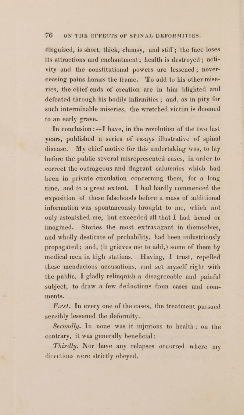 disguised, is short, thick, clumsy, and stiff; the face loses its attractions and enchantment; health is destroyed ; acti- vity and the constitutional powers are lessened; never- ceasing pains harass the frame. 'To add to his other mise- ries, the chief ends of creation are in him blighted and defeated through his bodily infirmities ; and, as in pity for such interminable miseries, the wretcbed victim is doomed to an early grave. In conclusion :--I have, in the revolution of the two last years, published a series of essays illustrative of spinal disease. My chief motive for this undertaking was, to lay _ before the public several misrepresented cases, in order to correct the outrageous and flagrant calumnies which had been in private circulation concerning them, for a long time, and to a great extent. I had hardly commenced the exposition of these falsehoods before a mass of additional information was spontaneously brought to me, which not only astonished me, but exceeded all that I had heard or imagined. Stories the most extravagant in themselves, and wholly destitute of probability, had been industriously propagated ; and, (it grieves me to add,) some of them by medical men in high stations. Having, I trust, repelled these mendacious accusations, and set myself right with the public, I gladly relinquish a disagreeable and painful subject, to draw a few deductions from cases and com- ments. First. In every one of the cases, the treatment pursued sensibly lessened the deformity. Secondly. in none was it injurious to health; on the contrary, it was generally beneficial : Thirdly. Nor have any relapses occurred where my directions were strictly obeyed.