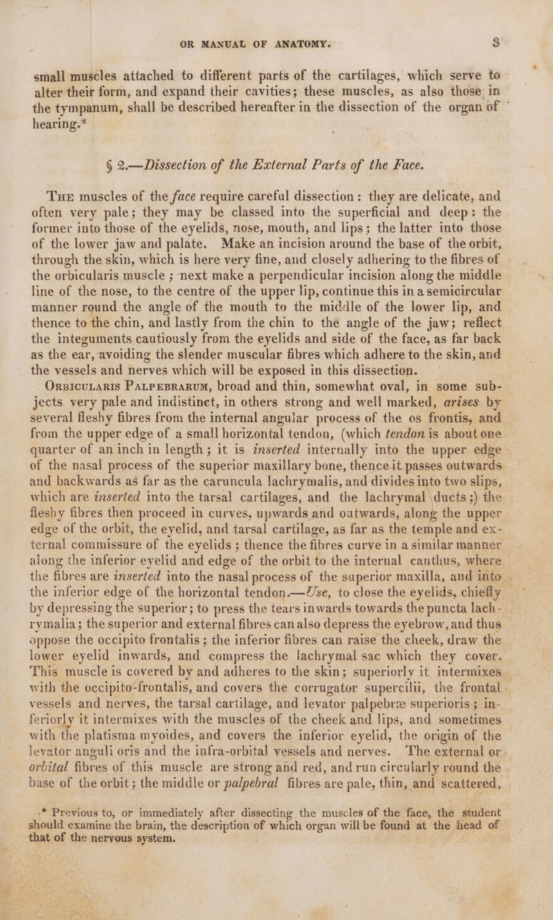 small muscles attached to different parts of the cartilages, which serve to alter their form, and expand their cavities; these muscles, as also those in the tympanum, shall be described hereafter in the dissection of the organ of ” hearing.* § 2.—Dissection of the External Parts of the Face. Tue muscles of the face require careful dissection: they are delicate, and often very pale; they may be classed into the superficial and deep: the former into those of the eyelids, nose, mouth, and lips; the latter mto those of the lower jaw and palate. Make an incision around the base of the orbit, through the skin, which is here very fine, and closely adhering to the fibres of the orbicularis muscle ; next make a perpendicular incision along the middle | line of the nose, to the centre of the upper lip, continue this in a semicircular manner round the angle of the mouth to the middle of the lower lip, and thence to the chin, and lastly from the chin to the angle of the jaw; reflect the integuments cautiously from the eyelids and side of the face, as far back as the ear, avoiding the slender muscular fibres which adhere to the skin, and the vessels and nerves which will be exposed in this dissection. | _OrzicuLaris PaLpesrarvum, broad and thin, somewhat oval, in some sub- jects very pale and indistinct, in others strong and well marked, arises by several fleshy fibres from the internal angular process of the os frontis, and from the upper edge of a small horizontal tendon, (which tendon is about one — quarter of an inch in length; it is zmserted internally into the upper edge. of the nasal process of the superior maxillary bone, thence it passes outwards. . and backwards as far as the caruncula lachrymalis, and divides into two slips, which are inserted into the tarsal cartilages, and the lachrymal \ducts ;) the fieshy fibres then proceed in curves, upwards and outwards, along the upper edge of the orbit, the eyelid, and tarsal cartilage, as far as the temple and ex- ternal commissure of the eyelids ; thence the fibres curve in a similar manner along the inferior eyelid and edge of the orbit to the internal canthus, where the fibres are inserted into the nasal process of the superior maxilla, and into by depressing the superior; to press the tears inwards towards the puncta lach- rymalia; the superior and external fibres can also depress the eyebrow, and thus oppose the occipito frontalis ; the inferior fibres can raise the cheek, draw the lower eyelid inwards, and compress the lachrymal sac which they cover. This muscle is covered by and adheres to the skin; superiorly it intermixes _ with the occipito- -frontalis, and covers the corrugator supercilii, the frontal . vessels and nerves, the tarsal cartilage, and levator palpebree superioris ; in- feriorly it intermixes with the muscles of the cheek and lips, and sometimes with the platisma myoides, and covers the inferior eyelid, the origin of the levator anguli oris and the infra-orbital vessels and nerves. The external or. orbital fibres of this muscle are strong and red, and run circularly round the base of the orbit; the middle or palpebral fibres are pale, thin, and BCARENES., .* Previous to, or immediately after dissecting the muscles of the face, the Heiter should examine the brain, the sani S of which organ will be found at the head of tae, of the nervous system.