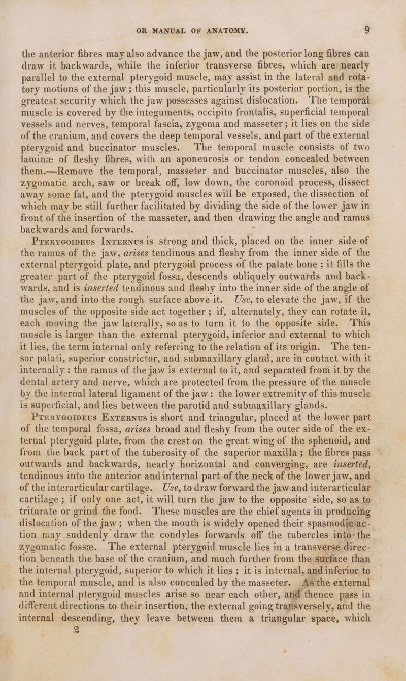 the anterior fibres may also advance the jaw, and the posterior long fibres can draw it backwards, while the inferior transverse fibres, which are: nearly parallel to the external pterygoid muscle, may assist in the lateral and rota- tory motions of the jaw; this muscle, particularly its posterior portion, is the greatest security which the jaw possesses against dislocation. ‘The temporal muscle is covered by the integuments, occipito frontalis, superficial temporal vessels and nerves, temporal fascia, zygoma and masseter ; it lies on the side of the cranium, and covers the deep temporal vessels, and part of the external pterygoid and buccinator muscles. The temporal muscle consists of two laminze of fleshy fibres, with an aponeurosis or tendon concealed between them.—Remove the temporal, masseter and buccinator muscles, also the zygomatic arch, saw or break off, low down, the coronoid process, dissect away some fat, and the pterygoid muscles will be exposed, the dissection of which may be still further facilitated by dividing the side of the lower jaw in front of the insertion of the masseter, and then ‘drawing the angle and ramus backwards and forwards. Prreryeowrvs [nreRNvs is strong and thick, placed on the inner side of the ramus of the jaw, arises tendinous and fleshy from the inner side of the external pterygoid plate, and pterygoid process of the palate bone ; it fills the greater part of the pterygoid fossa, descends obliquely outwards and back- wards, and is inserted tendinous and fleshy into the inner side of the angle of the jaw, and into the rough surface above it. Use, to elevate the jaw, if the muscles of the opposite side act together; if, alternately, they can rotate it, each moving the jaw laterally, so as to turn it to the opposite side. This muscle is larger than the external pterygoid, inferior and external to which it lies, the term internal only referring to the relation ofits origin. The ten- sor palati, superior constrictor, and submaxillary gland, are in contact with it internally : the ramus of the jaw is external to it, and separated from it by the dental artery and nerve, which are protected from the pressure of the muscle by the internal lateral ligament of the jaw: the lower extremity of this muscle i3 superficial, and lies between the parotid and submaxillary glands. Prrrycoipeus Exrernvs is short and triangular, placed at the lower part of the temporal fossa, arises broad and fleshy from the outer side of the ex- ternal pterygoid plate, from the crest on the great wing of the sphenoid, and from the back part of the tuberosity of the superior maxilla; the fibres pass © outwards and backwards, nearly horizontal and converging, are inserted, tendinous into the anterior and internal part of the neck of the lower jaw, and | of the interarticular cartilage. Use, to draw forward the jaw and inter articular — cartilage ; if only one act, it will turn the jaw to the opposite’ side, so as to triturate or grind the food. These muscles are the chief agents in producing dislocation of the jaw; when the mouth is widely opened their spasmodic ac-_ tion may suddenly draw the condyles forwards off the tubercles into-the zygomatic fossee. The external pter ygoid muscle lies in a transverse direc- tion beneath the base of the cranium, and much further from the surface than the internal pterygoid, superior to which it lies ; it is internal, and inferior to the temporal muscle, and is also concealed by the masseter. ‘a8 the external and internal pterygoid muscles arise so near each other, aid thence pass in different directions to their insertion, the external going transversely, and the internal descending, they leave between them a triangular space, which cod
