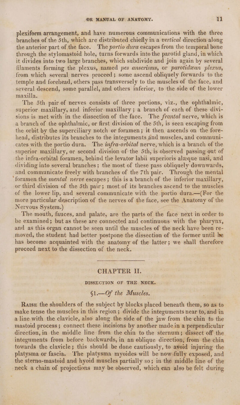 plexiform arrangement, and have numerous communications with the three branches of the 5th, which are distributed chiefly i in a vertical direction along the anterior part of the face. The portio dura escapes from the temporal bone through the stylomastoid hole, turns forwards into the parotid gland, in which it divides into two large branches, which subdivide and join again by several filaments forming the plexus, named pes anserinus, or parotidean plexus, from which several nerves proceed; some ascend obliquely forwards to the temple and forehead, others pass transversely to the muscles of the face, and several descend, some parallel, and others inferior, to the side of the lower maxilla. The 5th pair of nerves consists of three portions, viz., the ophthalmic, superior maxillary, and inferior maxillary ; a branch of each of these divi- sions is met with in the dissection of the face. The frontal nerve, which is a branch of the ophthalmic, or first division of the 5th, is seen escaping from the orbit. by the superciliary notch or foramen; it then, ascends on the fore- head, distributes its branches to the integuments and muscles, and communi- cates with the portio dura. The infra-orbital nerve, which is a branch of the superior maxillary, or second division ef the 5th, is observed passing out of the infra-orbital foramen, behind the levator labii superioris aleeque nasi, and dividing into several branches; the most of these pass obliquely downwards, and communicate freely with branches of the 7th pair. Through the mental ‘foramen the mental nerve escapes 5 this is a branch of the inferior maxillary, or third division of the 5th pair; most. of its branches ascend to the muscles of the lower lip, and several communicate with the portio dura.—(For the more particular description of the nerves of the face, see the Anatomy of the Nervous System.) ae The mouth, fauces, and palate, are the parts of the face next i in order to be examined; but as these are connected and continuous with the pharynx, and as this organ cannot be seen until the muscles of the neck have been re- moved, the student had better postpone the dissection of the former until he has beodune acquainted with the anatomy of the latter; we shall therefore proceed next to the dissection of the neck. CHAPTER II. _ DISSECTION OF THE NECK. | §1.—Of the Muscles. Raise the shoulders of the subject by blocks placed beneath them, so as to make tense the muscles in this region; divide the integuments near to, and in a line with the clavicle, also along the side of the jaw from the chin to the mastoid process ; connect these incisions by another made in a perpendicular direction, in the middle line from the chin to the sternum; dissect off the integuments from before backwards, in an eblique directions from the chin towards the clavicle; this should be done cautiously, to avoid injuring the platysma or fascia. ‘rhe platysma myoides will be now fully exposed, and the sterno-mastoid and hyoid muscles partially so; in the middle line of the neck a chain of projections may be observed, which can also be felt during