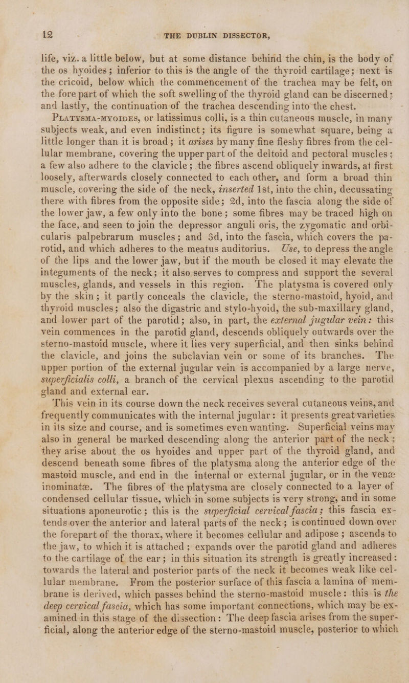 life, viz. a little below, but at some distance behind the chin, is the body of the os hyoides ; inferior to this is the angle of the thyroid cartilage; next is the cricoid, below which the commencement of the trachea may be felt, on the fore part of which the soft swelling of the thyroid gland can be discerned: and lastly, the continuation of the trachea descending into the chest. PLatysma-myo1pes, or latissimus colli, is a thin cutaneous muscle, in many subjects weak, and even indistinct; its figure is somewhat square, being a little longer than it is broad ; it arises by many fine fleshy fibres from the cel- lular membrane, covering the upper part of the deltoid and pectoral muscles; a few also adhere to the clavicle; the fibres ascend obliquely inwards, at first loosely, afterwards closely connected to each other, and form a broad thin muscle, covering the side of the neck, znserted 1st, into the chin, decussating there with fibres from the opposite side; 2d, into the fascia along the side of the lower jaw, a few only into the bone; some fibres may be traced high on the face, and seen to join the depressor anguli oris, the zygomatic and orbi- cularis palpebrarum muscles; and 3d, into the fascia, which covers the pa- rotid, and which adheres to the meatus auditorius. Use, to depress the angle of the lips and the lower jaw, but if the mouth be closed it may elevate the integuments of the neck; it also serves to compress and support the several muscles, glands, and vessels in this region. ‘The platysma is covered only by the skin; it partly conceals the clavicle, the sterno-mastoid, hyoid, and thyroid muscles; also the digastric and stylo-hyoid, the sub-maxillary gland, and lower part of the parotid; also, in part, the external jugular vein: this vein commences in the parotid gland, descends obliquely outwards over the sterno-mastoid muscle, where it lies very superficial, and then sinks behind the clavicle, and joins the subclavian vein or some of its branches. The upper portion of the external jugular vein is accompanied by a large nerve, superficialis colli, a branch of the cervical plexus ascending to the parotid gland and external ear. This vein in its course down the neck receives several cutaneous veins, and frequently communicates with the internal jugular: it presents great-varieties in its size and course, and is sometimes even wanting. Superficial veins may also in general be marked descending along the anterior part of the neck ; they arise about the os hyoides and upper part of the thyroid gland, and descend beneath some fibres of the platysma along the anterior edge of the mastoid muscle, and end in the internal or external jugular, or in the ven inominate. The fibres of the platysma are closely connected to a layer of condensed cellular tissue, which in some subjects is very strong, and in some situations aponeurotic; this is the seperficial cervical fascia; this fascia ex- tends over the anterior and lateral parts of the neck; is continued down over the forepart of the thorax, where it becomes cellular and adipose ; ascends to the jaw, to which it is attached ; expands over the parotid gland and adheres to the cartilage of the ear; in this situation its strength is greatly increased: towards the lateral and posterior parts of the neck it becomes weak like cel- lular membrane. From the posterior surface of this fascia a lamina of mem- brane is derived, which passes behind the sterno-mastoid muscle: this is the deep cervical fascia, which has some important connections, which may be ex- amined in this stage of the dissection: The deep fascia arises from the super- ficial, along the anterior edge of the sterno-mastoid muscle, posterior to which