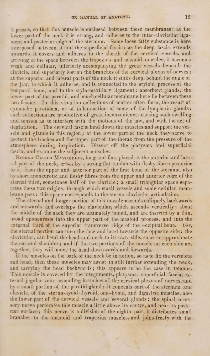 it passes, so that this muscle is enclosed between these membranes: at the lower part of the neck it is strong, and adheres to the inter-clavicular liga- ment and posterior edge of the sternum. Some loose fatty substance is here interposed between it and the superficial fascia: as the deep fascia extends upwards, it covers and adheres to the sheath of the cervical vessels, and arriving at the space between the trapezius and mastoid muscles, it becomes weak and cellular, inferiorly accompanying the great vessels beneath the clavicle, and superiorly lost on the branches of the cervical plexus of nerves ; at the superior and lateral parts of the neck it sinks deep, behind the angle of the jaw, to which it adheres, and is connected to the styloid process of the temporal bone, and to the stylo-maxillary ligament: absorbent glands, the lower part of the parotid, and much cellular membrane here lie between these two fascie. In this situation collections of matter often form, the result of cynanche parotidaa, or of inflammation of some of the lymphatic glands: such collections are productive of great inconvenience, causing such swelling and tension as to interfere with the motions of the jaw, and with the act of deglutition. The cervical fascie bind down the muscles and support the ves- sels and glands in this region ; at the lower part of the neck they serve to protect the trachea and the upper part of the thorax from the pressure of the atmosphere during inspiration. Dissect off the platysma and _ superficial fascia, and examine the subjacent muscles. Srerno-Ciewo Masroipvevs, long and flat, placed.at the anterior and late- ral part of the neck, arises by a strong flat tendon with fleshy fibres posterior to it, from the upper and anterior part of the first bone of the sternum, also by short aponeurotic and fleshy fibres from the upper and anterior edge of the sternal third, sometimes half of the clavicle; a small triangular space sepa- rates these two origins, through which small vessels and some cellular mem- brane pass: this space corresponds to the sterno-clavicular articulation. The sternal and longer portion of this muscle ascends obliquely backwards and outwards, and overlaps the clavicular, which ascends vertically; about the middle of the neck they are intimately joined, and are inserted by a thin, broad aponeurosis into the upper part of the mastoid process, and into the external third of the superior transverse ridge of the occipital bone. Use, the sternal portion can turn the face and head towards the opposite side: the clavicular, can bend the head and neck to its own side, so as» to approximate the ear and shoulder; and if the two portions of the muscle on each side act together, they will move the head downwards and forwards. If the muscles on the back of the neck be in action, so as to fix the vertebree and head, then these muscles may assist in still further extending the neck, and carrying the head backwards; this appears to be the case im tetanus. This muscle is covered by the integuments, platysma, superficial fascia, ex- ternal jugular vein, ascending branches of the cervical plexus of nerves,-and by a small portion of the parotid gland; it conceals part of the sternum and clavicle, of the sterno-hyoid-thyroid, omo-hyoid, and digastric muscles, also the lower part of the cervical vessels and several glands; the spinal acces- sory nerve perforates this muscle a little above its centre, and near its poste- rior surface; this nerve is a division of the eighth pair, it distributes smal! branches to the mastoid and trapezius muscles, and joins free! y with the