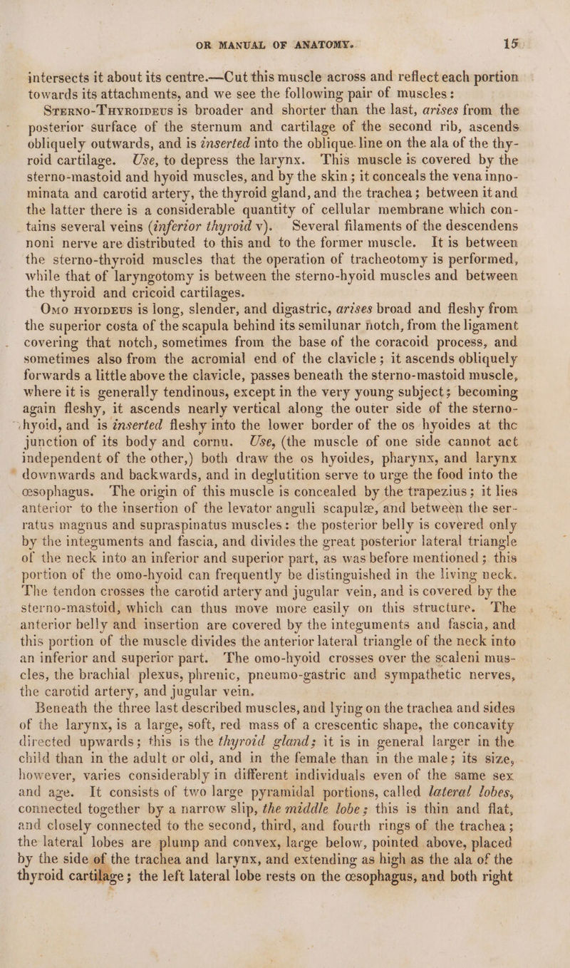 intersects it about its centre.—Cut this muscle across and reflect each portion towards its attachments, and we see the following pair of muscles: Srerno-Tuyroipevs is broader and shorter than the last, arises from the posterior surface of the sternum and cartilage of the second rib, ascends obliquely outwards, and is znserted into the oblique. line on the ala of the thy- roid cartilage. Use, to depress the larynx. This muscle is covered by the sterno-mastoid and hyoid muscles, and by the skin; it conceals the vena inno- minata and carotid artery, the thyroid gland, and the trachea; between it and the latter there is a considerable quantity of cellular membrane which con- tas several veins (infertor thyroid v). Several filaments of the descendens noni nerve are distributed to this and to the former muscle. It is between the sterno-thyroid muscles that the operation of tracheotomy is performed, while that of laryngotomy is between the sterno-hyoid muscles and between the thyroid and cricoid cartilages. Omo uyorpeEvs is long, slender, and digastric, ar?ses broad and fleshy from the superior costa of the scapula behind its semilunar notch, from the ligament covering that notch, sometimes from the base of the coracoid process, and sometimes also from the acromial end of the clavicle; it ascends obliquely forwards a little above the clavicle, passes beneath the sterno-mastoid muscle, where it is generally tendinous, except in the very young subject; becoming again fleshy, it ascends nearly vertical along the outer side of the sterno- “hyoid, and is inserted fleshy into the lower border of the os hyoides at thc junction of its body and cornu. Use, (the muscle of one side cannot act independent of the other,) both draw the os hyoides, pharynx, and larynx ’ downwards and backwards, and in deglutition serve to urge the food into the cesophagus. The origin of this muscle is concealed by the trapezius ; ; it lies anterior to the insertion of the levator anguli scapula, and between the ser- ratus magnus and supraspinatus muscles: the posterior belly is nah only by the integuments and fascia, and divides the great posterior lateral triangle of the ve into.an inferior and superior part, as was before mentioned ; this portion of the omo-hyoid can frequently be distinguished in the living neck. The tendon crosses the carotid artery and jugular vein, and is covered by the sterno-mastoid, which can thus move more easily on this structure. The anterior belly and insertion are covered by the integuments and fascia, and this portion of the muscle divides the anterior lateral triangle of the neck into an inferior and superior part. The omo-hyoid crosses over the scaleni mus- cles, the brachial plexus, phrenic, pneumo-gastric and sympathetic nerves, the carotid artery, and jugular vein. Beneath the three last described muscles, and lying on the trachea and sides of the larynx, is a large, soft, red mass of a crescentic shape, the concavity directed upwards; this is the thyrotd gland; it is in general larger in the child than in the adult or old, and in the female than in the male; its size, however, varies considerably in different individuals even of the same sex and age. It consists of two large pyramidal portions, called dateral Jobes, conreenea together by a narrow slip, the middle lobe; this is thin and flat, and closely connected to the second, third, and fourth rings of the trachea ; the lateral lobes are plump and convex, large below, pointed above, placed by the side. >... trachea and larynx, and extending as high as the ala of the thyroid carti Bes the left lateral lobe rests on the © ee and both right