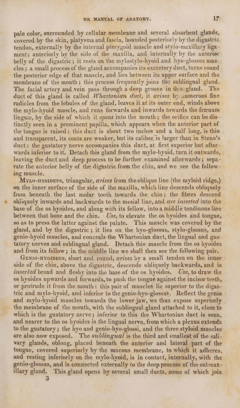 pale color, surrounded by cellular membrane and several absorbent glands, covered by the skin, platysma and fascia, bounded posteriorly by the digastric tendon, externally by the internal pterygoid muscle and stylo-maxillary liga- ment; anteriorly by the side of the maxilla, and internally by the anterior belly of the digastric; it rests on the mylostylo-hyoid and hyo-glossus mus- cles; a small process of the gland accompanies its excretory duct, turns round | the posterior edge of that muscle, and lies between its upper surface and the membrane of the mouth; this process frequently joins tle sublingual gland. The facial artery and vein pass through a deep groove in this gland. The duct of this gland is called Whartonzan duct, it arises by «umerous fine radicles from the lebules of the gland, leaves it at its outer end, winds above the mylo-hyoid muscle, and runs forwards and inwards towards the frenum linguze, by the side of which it opens into the mouth; the orifice can be dis- tinctly seen in a prominent papilla, which appears when the anterior part of the tongue is raised: this duct is about two inches and a half long, is thin and transparent, its coats are weaker, but its caliber is larger than in Steno’s duct: the gustatory nerve accompanies this duct, at first superior but after- wards inferior to it. Detach this gland from the mylo-hyoid, turn it outwards, leaving the duct and deep process to be further. examined afterwards; sepa- rate the anterior belly of the digastric from the chin, and we see the follow- - ing muscle. Myto-nyomevs, triangular, arises from the oblique line (the myloid ridge,) on the inner surface of the side of the maxilla, which line descends obliquely from. beneath the last molar tooth towards the chin; the fibres descend obliquely inwards and backwards to the mesial line, and are inserted into the base of the os hyoides, and along with its fellow, into a middle tendinous line’ between that bone and the chin. Use, to elevate the os hyoides and tongue, so as to press the latter against the palate. This muscle was covered by the gland, and by the digastric; it lies on the hyo-glossus, stylo-glossus, and genio-hyoid muscles, and conceals the Whartonian duct, the lingual and gus- tatory nerves and sublingual gland. Detach this muscle from the os hyoides and from its fellow; in the middle line we shall then see the following pair. Geni0-HYoweEvs, short and round, arises by a small tendon on the inner side of the chin, above the digastric, descends obliquely backwards, and is inserted broad and fleshy into the base of the os hyoides. Use, to draw the os hyoides upwards and forwards, to push the tongue against the incisor teeth, or protrude it from the mouth: this pair of musclea lie superior to the digas- tric and mylo-hyoid, and inferior to the genio-hyo-glossu¥. Reflect the genio and mylo-hyoid muscles towards the lower jaw, we thus expose superiorly the membrane of the mouth, with the sublingual gland attached to it, close to which is the gustatory nerve; inferior to this the Whartonian duct is seen, and nearer to the os hyoides is the lingual nerve, from which a plexus extends to the gustatory; the hyo and genio-hyo-glossi, and the three styloid muscles | are also now exposed. The swbéinguai is the third and smallest of the sali- vary glands, oblong, placed beneath the anterior and lateral part of the tongue, covered superiorly by the mucous membrane, to which it adheres, and resting inferiorly on the mylo-hyoid, is in contact, internally, with the genio-glossus, and is connected externally to the deep process of the submax- illary gland. ‘This gland opens by several small ducts, some of which joim — 3 |
