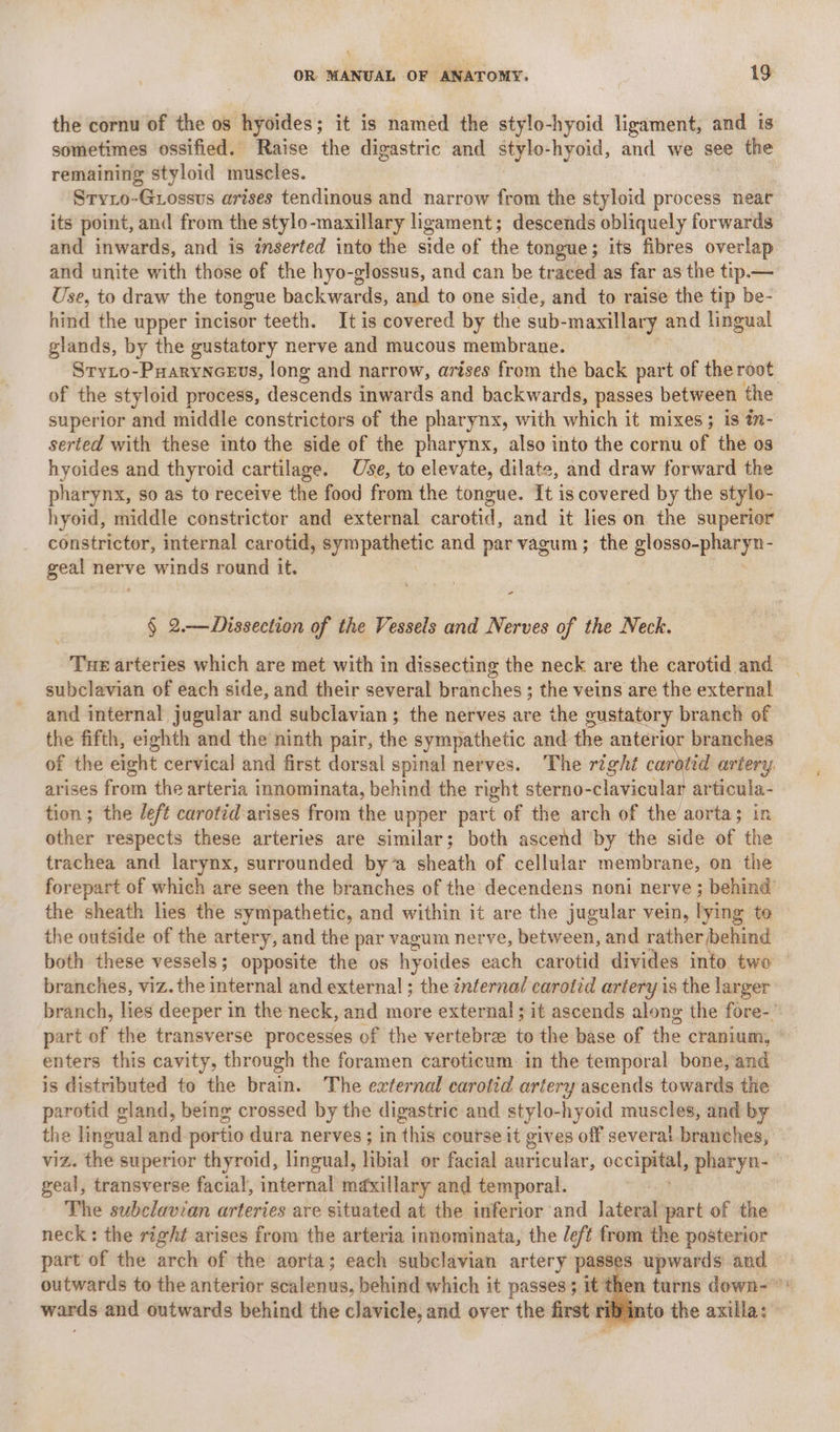 \ OR MANUAL OF ANATOMY. 19 the cornu of the os hyoides; it is named the stylo-hyoid ligament, and is sometimes ossified. Raise the digastric and stylo-hyoid, and we see the remaining styloid muscles. Stryio-Grossus arises tendinous and narrow from the styloid process near its point, and from the stylo-maxillary ligament; descends obliquely forwards and inwards, and is inserted into the side of the tongue; its fibres overlap and unite with those of the hyo-glossus, and can be traced as far as the tip.— Use, to draw the tongue backwards and to one side, and to raise the tip be- hind the upper incisor teeth. It is covered by the sub-maxillary and lingual glands, by the gustatory nerve and mucous membrane. Stryto-Puaryncevs, long and narrow, arises from the back part of the root of the styloid process, descends inwards and backw ards, passes between the superior and middle constrictors of the pharynx, with which it mixes; is i- serted with these into the side of the pharynx, also into the cornu of the os hyoides and thyroid cartilage. Use, to elevate, dilate, and draw forward the pharynx, so as to receive the food from the tongue. It is covered by the stylo- hyoid, middle constrictor and external carotid, and it lies on the superior constrictor, internal carotid, sympathetic and par vagum ; the glosso-pliaryn- geal nerve winds round it. - § 2.—Dissection of the Vessels and Nerves of the Neck. Tue arteries which are met with in dissecting the neck are the carotid and subclavian of each side, and their several branches ; the veins are the external and internal jugular and subclavian; the nerves are the gustatory branch of the fifth, eighth and the ninth pair, the sympathetic and the anterior branches of the eight cervical and first dorsal spinal nerves. The right carotid artery. arises from the arteria innominata, behind the right _ine right cr articula- tion; the left carotid arises from the upper part of the arch of the aorta; in other respects these arteries are similar; both ascend by the side of the trachea and larynx, surrounded by ‘a sheath of cellular membrane, on the forepart of which are seen the branches of the decendens noni nerve ; behind the sheath lies the sympathetic, and within it are the jugular vein, lying te the outside of the artery, and the par vagum nerve, between, and rather behind both these vessels; opposite the os hyoides each carotid divides into two branches, viz. the internal and external ; the inferna/ carotid artery is the larger branch, lies deeper in the neck, and more external ; it ascends along the fore-' part of the transverse processes of the vertebra to the base of the cranium, © enters this cavity, through the foramen caroticum in the temporal bone,and is distributed to the brain. The external carotid artery ascends towards the parotid gland, being crossed by the digastric and stylo-hyoid saath: and by the lingual and portio dura nerves ; in this course it gives off severai branches, viz. the superior thyroid, lingual, tibial or facial auricular, cab si. pharyn-- geal, transverse facial, internal maxillary and temporal. The subclavian arteries are situated at the inferior and lateral part of the neck: the right arises from the arteria innominata, the left from the posterior part of the arch of the aorta; each subclavian artery passes upwards and outwards to the anterior en lenis; behind which it passes; it t en turns down- wards and outwards behind the clavicle, and over the first r