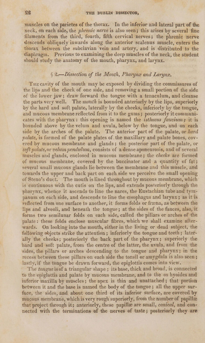 muscles on the parietes of the thorax. In the inferior and lateral part of the neck, on each side, the phrenic nerve is also seen; this arises by several fine filaments from the third, fourth, fifth cervical nerves; the phrenic nerve descends obliquely inwards along the anterior scalenus muscle, enters the thorax between the subclavian ‘vein and artery, and is distributed to the diaphragm. Previous to examining the deep muscles of the neck, the student should study the anatomy of the mouth, sive ynx, and larynx. § 2.— Dissection of the Mouth, Pharynx and Larynx. Tur cavity of the mouth may be exposed by dividing the commissures of the lips and the cheek of one side, and removing a small portion of the side of the lower jaw; draw forward the tongue with a tenaculum, and cleanse the parts very well. ‘The mouth is bounded anteriorly by the lips, superiorly by the hard and soft palate, laterally by the cheeks, mferiorly by the tongue, and mucous membrane reflected from it to the gums; posteriorly it communi- cates with the pharynx: this opening is named the isthmus fauctums it is bounded above by the velum and uvula, below by the tongue, and on each side by the arches of the palate. The anterior part of the palate, or hard palate, is formed of the palate plates of. the maxillary and palate bones, cov- ered by mucous membrane and glands; the posterior part of the palate, or soft palate, or velum pendulum, consists of a dense aponeurosis, and of several] muscles and glands, enclosed in mucous membrane; the cheeks are formed of mucous membrane, covered hy the buccinator and a quantity of fat; several small mucous glands lie between the membrane and this muscle, and towards the upper and back part on each side we perceive the small opening of Steno’s duct. The mouth is lined throughout by mucous membrane, which is continuous with the cutis on the lips, and extends posteriorly through the pharynx, whence it ascends 'to line the nares, the Eustachian tube and tyni- panum on each side, and descends to line the cesophagus and larynx; as it is reflected from one surface to another, it forms folds or freena, as between the lips and alveoli, and beneath the tongue; at the sides of the fauces, also, it forms two semilunar folds on each side, called the pillars or arches of the palate: these folds enclose muscular fibres, which we shall examine after- wards. On looking into the mouth, either in the living or dead subject, the following objects strike the attention ; inferiorly the tongue and teeth ; later- ally ‘he cheeks; posteriorly the back part of the phary DX 5 diperivily the hard and soft palate, from the centre of the latter, the uvula, and from the sides, the pillars or arches descending to the tongue and pharynx; in the recess between these pillars on each side the tonsil or amygdala is also seen ; lastly, if the tongue be drawn forward, the epiglottis comes into view. | The tongue isof a triangular shape ; its base, thick and broad, 1s connected to the epiglottis and palate by mucous membrane, and to the -os hyoides and mferior hasta by muscles; the apex is thin and unattached; that portion between it and the base is named the body of the tongue; all the upper sur- face, the sides, and. about one third of its inferior surface, are covered by mucous membrane, which is very rough superiorly, from the number of papille that project through it; anteriorly, these papillze are small, conical, and con- nected with the terminations of the nerves of taste; posteriorly they are