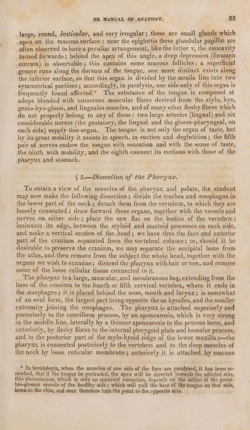 large, round, Jenticudar, and very irregular; these are small glands which open on the mucous surface : near the epiglottis these glandular papilla are often observed to havea peculiar arrangement, like the letter v, the concavity turned forwards; behind the apex of this angle,.a deep depression (foramen ccecum) is observable; this contains some mucous follicles: a superficial groove runs along the dorsum of the tongue, one more distinct exists along the inferior surface, so that this organ is divided by the mesila line into two symmetrical portions; accordingly, in paralysis, one side only of this organ is frequently found affected.* The substance of the tongue is composed of adeps blended with numerous muscular fibres derived from the stylo, hyo, genio-hyo-glossi, and linguales muscles, and of many other fleshy fibres which do not properly belong to any of these: two large arteries (lingual) and six considerable nerves (the gustatory, the lingual and the glosso-pharyngeal, on each side) supply this organ. The tongue is not only the organ of taste, but by its great mobility it assists in speech, in suction and deglutition; the fifth pair of nerves endow the tongue with sensation and with the sense of taste, the ninth with mobility, and the eighth connect its motions with those of the pharynx and stomach. | § 3.— Dissection of the Pharyna. To obtain a view of the muscles of the pharynx and palate, the student may now make the following dissection; divide the trachea and cesophagus in the lower part of the neck; detach them from the vertebre, to which they are loosely connected ; draw forward these organs, together with the vessels and nerves on either side; place the saw flat.on the bodies of the vertebre ; insinuate its edge, between the styloid and mastoid processes on each side, and make a vertical section of the head; we have thus the face tn anterior part of the cranium separated from the vertebral column; or, should it be desirable to preserve the cranium, we may separate the occipital bone from the atlas, and then remove from the subject the whole head, together with the organs we wish to examine; distend the pharynx with hair or tow, and remove some of the loose cellular tissue connected to it. | ey The pharynz isa large, muscular,and membranous bag, extending from the base of the cranium to the fourth or fifth cervical vertebra, where it ends in the cesophagus ; it is placed behind the nose, mouth.and larynx; is somewhat of an oval form, the largest part being opposite the os hyoides, and the smaller extremity joining the cesophagus. The pharynx is attached superiorly and posteriorly to the cuneiform process, by an aponeurosis, which is very strong in the middle line, laterally by a thinner aponeurosis to the petrous bone, and anteriorly, by ileshy fibres to the internal pterygoid plate and hamular process, and to the posterior part of the mylo-hyoid ridge of the lower maxilla ;—the pharynx is connected posteriorly to the vertebree and to the deep muscles of the neck by loose reticular membrane; anteriorly it is attached by mucous * In hemiplegia, when the muscles of one side of the face are paralysed, it has been re- marked, that if the tongue be protruded, the apex will be directed, towards the affected side, this phenomenon, which is only an apparent exception, depends on the action of the genio- hio-glossus muscle of the ‘healthy side; which will pull the base of the tongue on that side, _ towards the chin, and mus: therefore turn the point to the opposite side. :