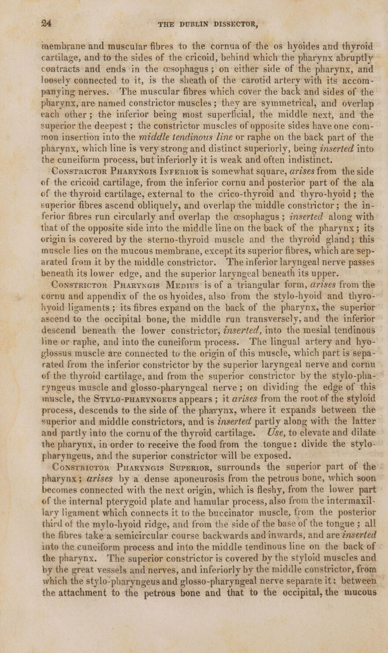 membrane and muscular fibres to the cornua of the os hyoides and thyroid cartilage, and to the sides of the cricoid, behind which the pharynx abruptly contracts and ends ‘in the cesophagus ; on either side of the pharynx, and loosely connected to it, is the sheath of the carotid artery with its accom- panying nerves. The muscular fibres which cover the back and sides of the pharynx, are named constrictor muscles; they are symmetrical, and overlap each other; the inferior being most superficial, the middle next, and the superior the deepest ; the constrictor muscles of opposite sides have one com- mon insertion into the middle tendinous line or raphe on the back part of the pharynx, which line is very strong and distinct superiorly, being ¢nserfed into the cuneiform process, but inferiorly it is weak and often indistinct. ConstricTor Puarynets [yrerior is somewhat square, arises from the side of the cricoid cartilage, from the inferior cornu and posterior part of the ala of the thyroid cartilage, external to the crico-thyroid and thyro-hyoid; the superior fibres ascend obliquely, and overlap the middle constrictor; the in- ferior fibres run circularly and overlap the cesophagus ; inserted along with that of the opposite side into the middle line on the back of the pharynx; its origin is covered by the sterno-thyroid muscle and the thyroid gland; this mu scle lies on the mucous membrane, except its superior fibres, which are sep- arated from it by the middle constrictor. The inferior laryngeal nerve passes _ beneath its lower edge, and the superior laryngeal beneath its upper. Constricror Puarynors Mepis’ is of a triangular form, ardses from the cornu and appendix of the os hyoides, also from the stylo-hyoid and thyro-- nyoid ligaments ; its fibres expand on the back of the pharynx, the superior ascend te the occipital bone, the middle run transversely, and the inferior descend beneath the lower constrictor, znserted, into the mesial tendinous line or raphe, and into the cuneiform process. The lingual artery and hyo-' glossus muscle are connected to the origin of this mntiscle, which part is sepa- rated from the inferior constrictor by the superior lary ngeal nerve and cornu of the thyroid cartilage, and from the superior dbustrictor by the stylo-pha- ryngeus muscle and glosso- -pharyngeal nerve; on dividing the edge of this muscle, the SryLo-pHaRyNGEws appears ; it arises from the: root of the styloid process, descends to the side of the pharynx, where it expands between the superior and middle constrictors, and is inserted partly along with the latter and partly into the cornu of the thyroid cartilage. Use, to elevate and dilate the pharynx, in order to receive the food from the tongue: divide the stylo- pharyngeus, and the superior constrictor will be exposed. Consrricrorn Puaryneis Superior, surrounds the superior part of the’ pharynx; arises by a dense aponeurosis from the petrous bone, which soon becomes connected with the next origin, which is fleshy, from the lower part of the internal pterygoid plate and hamular process, also from the intermaxil- lary ligament which connects it to the buccinator muscle, from the posterior third a the mylo- hyoid ridge, and from the side of the base of the tongue ; all the fibres take’a semicircular course backwards and inwards, and are “insertéd into the cuneiform process and into the middle tendinous line on the back of » the pharynx. The superior constrictor is covered by the styloid muscles and by the great vessels and nerves, and inferiorly by the middle constrictor, from which the stylo-pharyngeus and glosso-pharyngeal nerve separate it: between. the attachment to the petrous bone and that to the occipital, the mucous