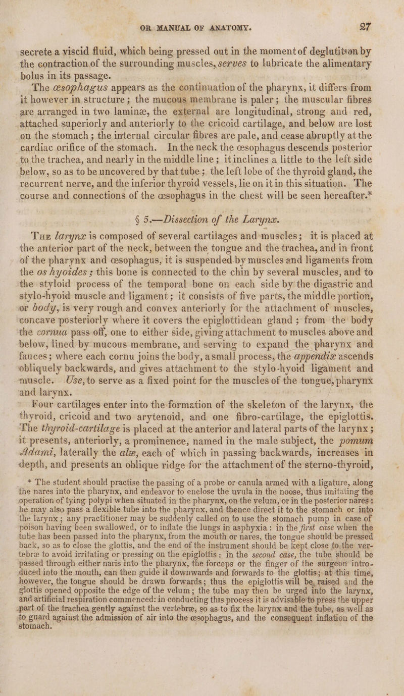 secrete a viscid fluid, which being pressed out in the momentof deglutiivan by the contraction.of the surrounding muscles, serves to lubricate the alimentary bolus in its passage. | The esophagus appears as the continuation of the pharynx, it differs from it however in structure; the mucous membrane is paler; the muscular fibres are arranged in two laminz, the external are longitudinal, strong and red, attached superiorly and anteriorly to the cricoid cartilage, and below are lost on the stomach ; the internal circular fibres are pale, and cease abruptly at the cardiac orifice of the stomach. In the neck the cesophagus descends posterior to the trachea, and nearly in the middle line; itinclines a little to the left side below, so as to be uncovered by that tube; the left lobe of the thyroid gland, the recurrent nerve, and the inferior thyroid vessels, lie on it in this situation. The course and connections of the cesophagus in the chest will be seen hereafter.* § 5 —Dissection of the Laryna. Tue larynz is composed of several cartilages and muscles; it is placed at the anterior part of the neck, between the tongue and the trachea, and in front of the pharynx and cesophagus, it is suspended. by muscles and ligaments from the os Ayotdes ; this bone is connected to the chin by several muscles, and to the styloid process of the temporal bone on each side by the digastric and stylo-hyoid muscle and ligament; it consists of five parts, the middle portion, or body, is very rough and convex anteriorly for the attachment of muscles, concave posteriorly where it covers the epiglottidean gland ; from the body the cornua pass off, one to either side, giving attachment to muscles above and below, lined by mucous membrane, and serving to expand the pharynx and fauces; where each cornu joins the body, asmall process, the yc soe ascends obliquely backwards, and gives attachment to the style-hyoid ligament and muscle. Use,to serve as a fixed point for the muscles of the tongue, pharynx and larynx. yi Four cartilages enter into the formation of the skeleton of the larynx, the _ thyroid, cricoid and two arytenoid, and one fibro-cartilage, the epiglottis.. The thyrotd-cartilage is placed at the anterior and lateral parts of the larynx 5 it presents, anteriorly, a prominence, named in the male subject, the pomum 4Atdamt, laterally the alz, each of which in passing backwards, increases in depth, and presents an oblique ridge for the attachment of the sterno-thyroid, _.* The student should practise the passing of a probe or canula armed with a ligature, along ihe nares into the pharynx, and endeavor to enclose the uvula in the noose, thus imitating the operation of tying polypi when situated in the pharynx, on the velum, or in the posterior nares : he may also pass a flexible tube into the pharynx, and thence direct. it to the stomach or into the larynx ; any practitioner may be suddenly called on to use the stomach pump in case of poison having been swallowed, or to inflate the lungs in asphyxia: in the first case when the tube has been passed into the pharynx, from the mouth or nares, the tongue should be pressed back, so as to close the glottis, and the end of the instrument should be kept close to, the ver- tebre to avoid irritating or pressing on the epiglottis: in the second case, the tube should be passed through either naris into the pharynx, the forceps or the finger of the surgeon intro- duced into the mouth, can then guide it downwards and forwards to the glottis; at this time, however, the tongue should be drawn forwards; thus the epiglottis will be, raised and the glottis opened opposite the edge of the velum; the tube may then be urged into the larynx, and artificial respiration commenced: in condueting this process it is advisable to press the upper -part of the trachea gently against the vertebra, so as to fix the larynx and the tube, as well as a gue against the admission of air into the esophagus, and the consequent inflation of the stomach. /