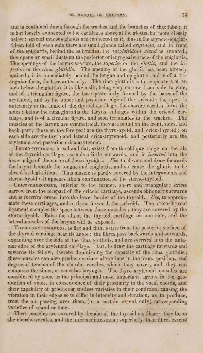 and is continued down through the trachea and the branches of that tube 3_ it is but loosely connected to the cartilages above at the glottis, but more closely below ; several mucous glands are connected to it, thus inthe aryteno-epiglot- tidean fold of each side there are small glands called arytenoid, and in front ef the. epiglottis, behind the os hyoides, the epzglottidean gland is situated; this. opens by small ducts on the posterior or laryngeal surface of the epiglottis. The openings of the larynx are two, the superior or the glottis, and the in- fertor, or the rima glottidis. The opening of the glottis has been already noticed ; it is immediately behind the tongue and epiglottis, and is of a tri- angular form, the base. anteriorly. The rima glottidis is three quarters of an inch below the glottis; it is like a slit, being very narrow from side to side, and. of a triangular figure, the base posteriorly formed by the bases of the arytenoid, and by the upper and posterior edge of the cricoid; the apex is anteriorly in the angle of the thyroid cartilage, the chordze vocales form the sides : below the rima glottidis the larynx enlarges within the cricoid car- tilage, and is of a circular figure, and soon terminates in the trachea. The muscles of the larynx are symmetrical, they are found on the front, sides, and back part; those on the fore part are the thyro-hyoid, and crico-thyroid; on each side are the thyro and lateral crico-arytenoid, and posteriorly are the arytenoid and posterior crico- -arytenoid. | - Tuvro- -uvorpEvs, broad and flat, arises from the oblique ridge on the ala of the thyroid cartilage, ascends a little outwards, and is inserted into the lower edge of the cornu of theos hyoides. Use, to elevate and draw forwards the larynx beneath the tongue and epiglottis, and so cause the glottis to be closed in deglutition. ‘This muscle is partly covered by the integuments and sterno-hyoid ; 3 1t appears like a continuation of the sterno-thyroid. ‘Crico-ruyromevs, inferior to.the former, short and. triangular: arises narrow from the forepart of the cricoid cartilage, ascends obliquely outwards and is inserted bread into the lower border of the thyroid... Use, to approxi- mate these cartilages, and to draw forward the cricoid. The crico-thyroid ligament occupies the space between these muscles; they are covered by the sterno-hyoid. . Raise the ala of the thyroid cartilage on one side, and the fateral muscles of the larynx will be exposed. ‘CayR0-aRYTENOIDEvS, is flat and thin, arises from the posterior surface of the thyroid cartilage near its angle: the fibres. pass backwards and outwards, expanding over the side of the rima glottidis, and are inserted into the ante- rior edge of the arytenoid cartilage. Use, to draw the cartilage forwards and towards its fellow, thereby diminishing the capacity of the rima glottidis; these. muscles can also produce various alterations in the form, position, and degree of tension of the chordz vocales, which they cover, and they can compress the sinus, or sacculus laryngis. ‘The thyro-arytenoid muscles are considered by some as the principal and most important agents in the -pro- duction of voice, in consequence of their proximity to the vocal chords, and their capability of producing endless varieties in their condition, causing the vibration in their edges so to differ in intensity and duration, as to. produce, from the air passing over them, (to a certain extent only), ieee varieties of sound or tone. These muscles are covered by the ale. of the thyroid cartilage ; they lie on the chordz:yocales; and the intermediate sinus ; superiorly, their fibres extend