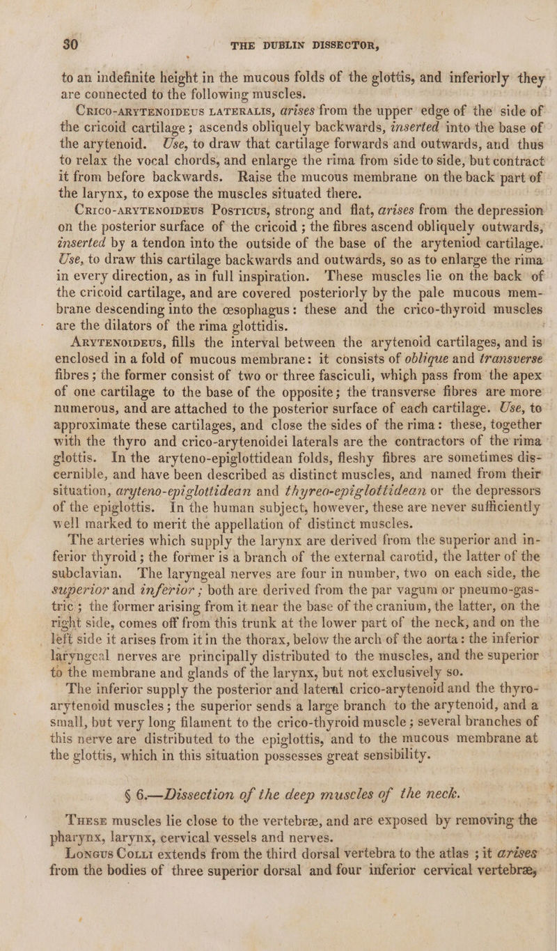 to an indefinite height in the mucous folds of the sia and inferiorly they are connected to the following muscles. CRICO-ARYTENOIDEUS LATERALIS, arises from the upper edge of the side of the cricoid cartilage ; ascends obliquely backwards, inserted into the base of the arytenoid. Use, to draw that cartilage forwards and outwards, and thus to relax the vocal chords, and enlarge the rima from side to side, but contract it from before backwards. Raise the mucous membrane on the back part of the larynx, to expose the muscles situated there. Crico-ARYTENOWWEUS Posricus, strong and flat, arises from the depression on the posterior surface of the cricoid ; ‘the fibres Ascend obliquely outwards, inserted by a tendon into the outside of the base of the aryteniod cartilage. Use, to draw this cartilage backwards and outwards, so as to enlarge the rima in every direction, as in “full inspiration. ‘These muscles lie on the back of the cricoid cartilage, and are covered posteriorly by the pale mucous mem- brane descending into the cesophagus: these and the crico-thyroid muscles are the dilators of the rima glottidis. Aryrenowevs, fills the interval between the arytenoid cartilages, and is enclosed in a fold of mucous membrane: it consists of oblique and transverse fibres ; the former consist of two or three fasciculi, whigh pass from the apex of one cartilage to the base of the opposite; the transverse fibres are more numerous, and are attached to the posterior surface of each cartilage. Use, to approximate these cartilages, and close the sides of the rima: these, together with the thyro and crico-arytenoidei laterals are the contractors of the rima glottis. In the aryteno-epiglottidean folds, fleshy fibres are sometimes dis- | cernible, and have been described as distinct muscles, and named from their situation, aryteno-epiglottidean and thyrea-eniglottidean or the depressors of the epiglottis. In the human subject, however, these are never sufficiently well marked to merit the appellation of distinct muscles. The arteries which supply the larynx are derived from the superior and in- ferior thyroid ; the former is a branch of the external carotid, the latter of the subclavian. ‘The laryngeal nerves are four in number, two on each side, the superior and inferior ; both are derived from the par vagum or pneumo-gas- tric; the former arising from it near the base of the cranium, the latter, on the right side, comes off from this trunk at the lower part of the neck, and on the _ left side it arises from it in the thorax, below the arch of the aorta: the inferior laryngeal nerves are principally distributed to the muscles, and the superior to the membrane and glands of the larynx, but not exclusively so. : The inferior supply the posterior and lateral crico-arytenoid and the thyro- arytenoid muscles ; the superior sends a large branch to the arytenoid, and a small, but very long filament to the crico-thyroid muscle ; several branches of this nerve are distributed to the epiglottis, and to the mucous membrane at the glottis, which in this situation possesses great sensibility. § 6.—Dissection of the deep muscles of the neck. Tuxse muscles lie close to the vertebrae, and are exposed by removing the pharynx, larynx, cervical vessels and nerves. Lonevus Coxzi extends from the third dorsal vertebra to the atlas ; it arises ~ from the bodies of three superior dorsal and four inferior cervical vertebrae