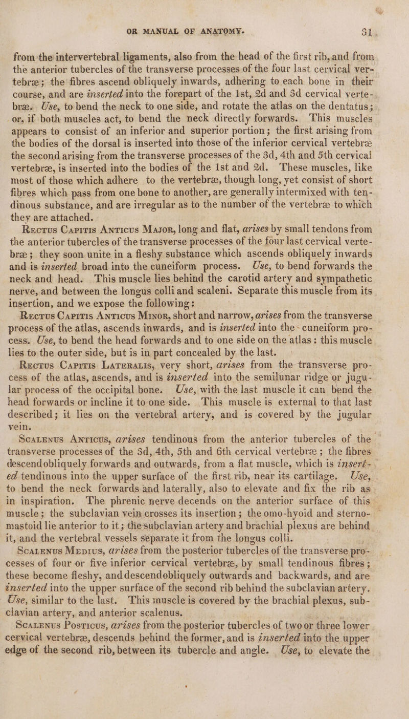 Q from ‘the intervertebral ligaments, also from the head of the first rib, and from the anterior tubercles of the transverse processes of the four last cer el ver~ tebre; the fibres ascend obliquely inwards, adhering to each bone in their course, and are inserted into the forepart of the ist, 2d and 3d cervical verte- bras. Use, to bend the neck to one side, and rotate the atlas on the dentatus; or, if both muscles act, to bend the neck directly forwards. This muscles appears to consist of an inferior and superior portion; the first arising from the bodies of the dorsal is inserted into those of the inferior cervical vertebrae the second arising from the transverse processes of the 3d, 4th and 5th cervical vertebra, is inserted into the bodies of the Ist and 2d. These muscles, like most of those which adhere to the vertebree, though long, yet consist of short fibres which pass from one bone to another, are generally intermixed with ten- dinous substance, and are irregular as to the number of the vertebra to which they are attached. Rectus Caprtis Anticus Masor, long and flat, arises by small tendons from the anterior tubercles of the transverse processes of the four last cervical verte- bree; they soon unite in a fleshy substance which ascends obliquely inwards and is inserted broad into the cuneiform process. Use, to bend forwards the neck and head. This muscle lies behind the carotid artery and sympathetic nerve, and between the longus colliand scaleni. Separate this muscle from its insertion, and we expose the following: Recrus Caprris Anticus Minor, short and narrow, arises from the transverse process of the atlas, ascends inwards, and is inserfed into the~ cuneiform pro- cess. Use, to bend the head forwards and to one side on the atlas: this muscle lies to the outer side, but is in part concealed by the last. Rectus Capris LaTeratis, very short, arises from the transverse pro- cess of the atlas, ascends, and is inserted into the semilunar ridge or jugu- lar process of the occipital bone. Use, with the last muscle it can Bei the head forwards or incline it to one side. This muscle is external to that last described; it lies on the vertebral artery, and is covered by the jugular vein. ScaLEnus Anricus, arises tendinous en the anterior tubercles of the — transverse processes of the 3d, 4th, 5th and 6th cervical vertebrae ; the fibres descend obliquely forwards and outwards, from a flat muscle, aah is insert- ed tendinous into the upper surface of the first rib, near its cartilage. Use, to bend the neck forwards and laterally, also to elevate and fix the rib as in inspiration. The phrenic nerve decends on the anterior surface of this muscle; the subclavian vein crosses its insertion; the omo-hyoid and sterno- — mastoid lie anterior to it; the subclavian artery am brachial plexus are behind | it, and the vertebral repack: separate it from the longus colli. | Scatenus Mepivs, arises from the posterior tubercles of the transverse pro- cesses of four or five inferior cervical vertebra, by small tendinous fibres ; these become fleshy, anddescendobliquely outwards and backwards, and are tnserted into the upper surface of the second rib behind the subclavian artery. Use, similar to the last. This muscle is covered by the brachial plexus, sub- clavian artery, and anterior scalenus. Scatenus Posticus, arises from the posterior tubercles of two or three lower cervical vertebra, descends behind the former, and is inserted into the upper edge of the second rib, between its tubercle and angle. Use, to elevate the